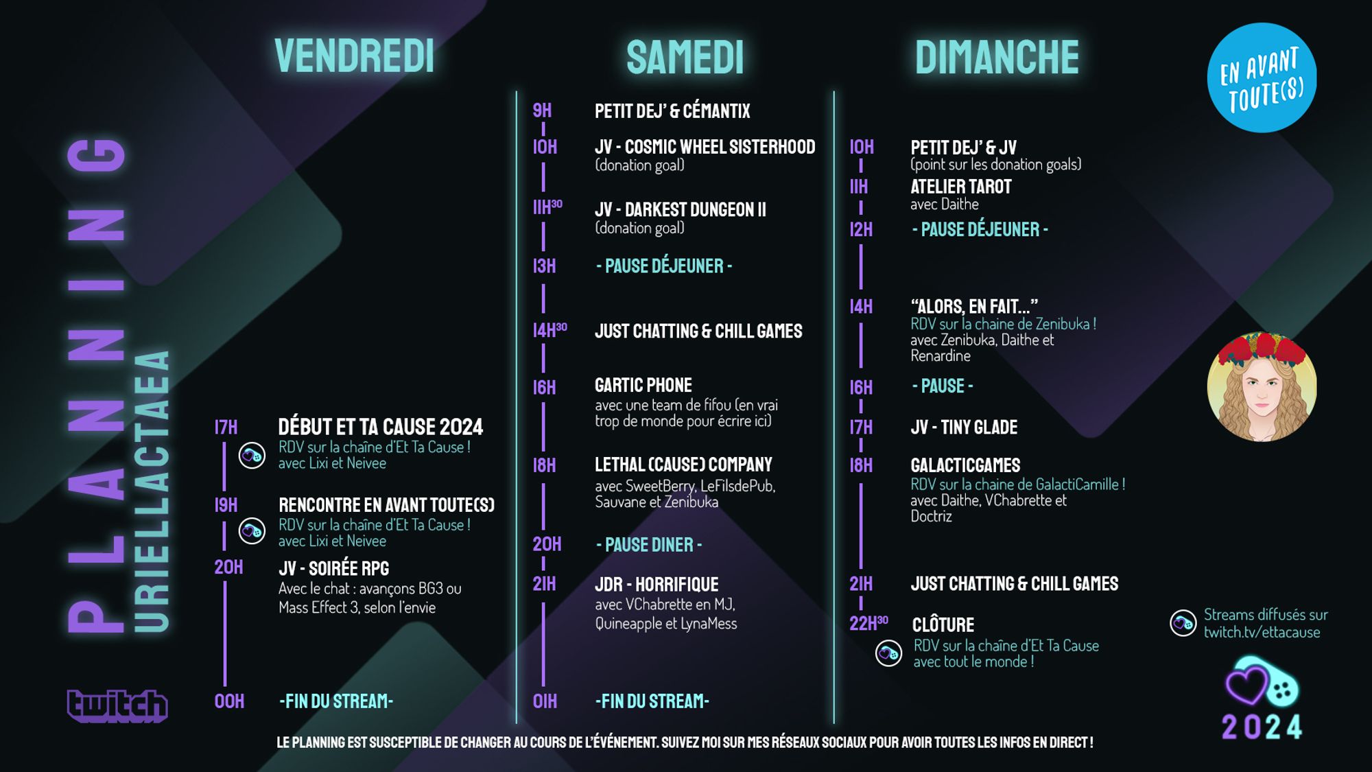 Planning de streaming de la chaine de UriellActaea pour l'événement caritatif Et Ta Cause du 4 au 6 octobre sur twitch. Au programme : Vendredi 17h sur la chaine de Et Ta Cause - Cérémonie d'ouverture; de20h à minuit soirée RPG. Samedi : 9h petit dejeuner et cémantix, 10h Cosmic Wheel SisterHood, 11h30 Darkest Dungeon II, 13h pause dej, 14h30 just chatting, 16h Gartic Phone avec les autres participant·es, 18h Lethal Company avec les autres participant·es, 20h pause diner, 21h JDR Horrifique avec Vchabrette, quineapple et lynamess. Dimanche : 10h petit déjeuner, 11h atelier tarot avec Daithe, 12h pause déjeuner, 14h émission "alors en fait" sur la chaine de Zenibuka, 16h pause, 17h jeux chill, 18h émission GalacticGames sur la chaine de GalactiCamille, et de 21h à la cloture Just Chatting sur ma chaine.