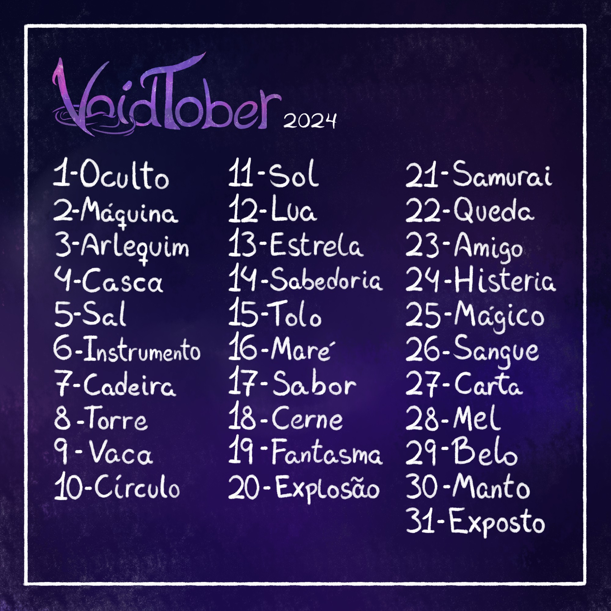 Em um fundo com textura meio espacial, temos na imagem o título "Voidtober 2024" seguido de uma lista:
1- Oculto
2- Máquina
3- Arlequim
4- Casca
5- Sal
6- Instrumento
7- Cadeira
8- Torre
9- Vaca
10- Círculo
11- Sol
12- Lua
13- Estrela
14- Sabedoria
15- Tolo
16- Maré
17- Sabor
18- Cerne
19- Fantasma
20- Explosão
21- Samurai
22- Queda
23- Amigo
24- Histeria
25- Mágico
26- Sangue
27- Carta
28- Mel
29- Belo
30- Manto
31- Esposto