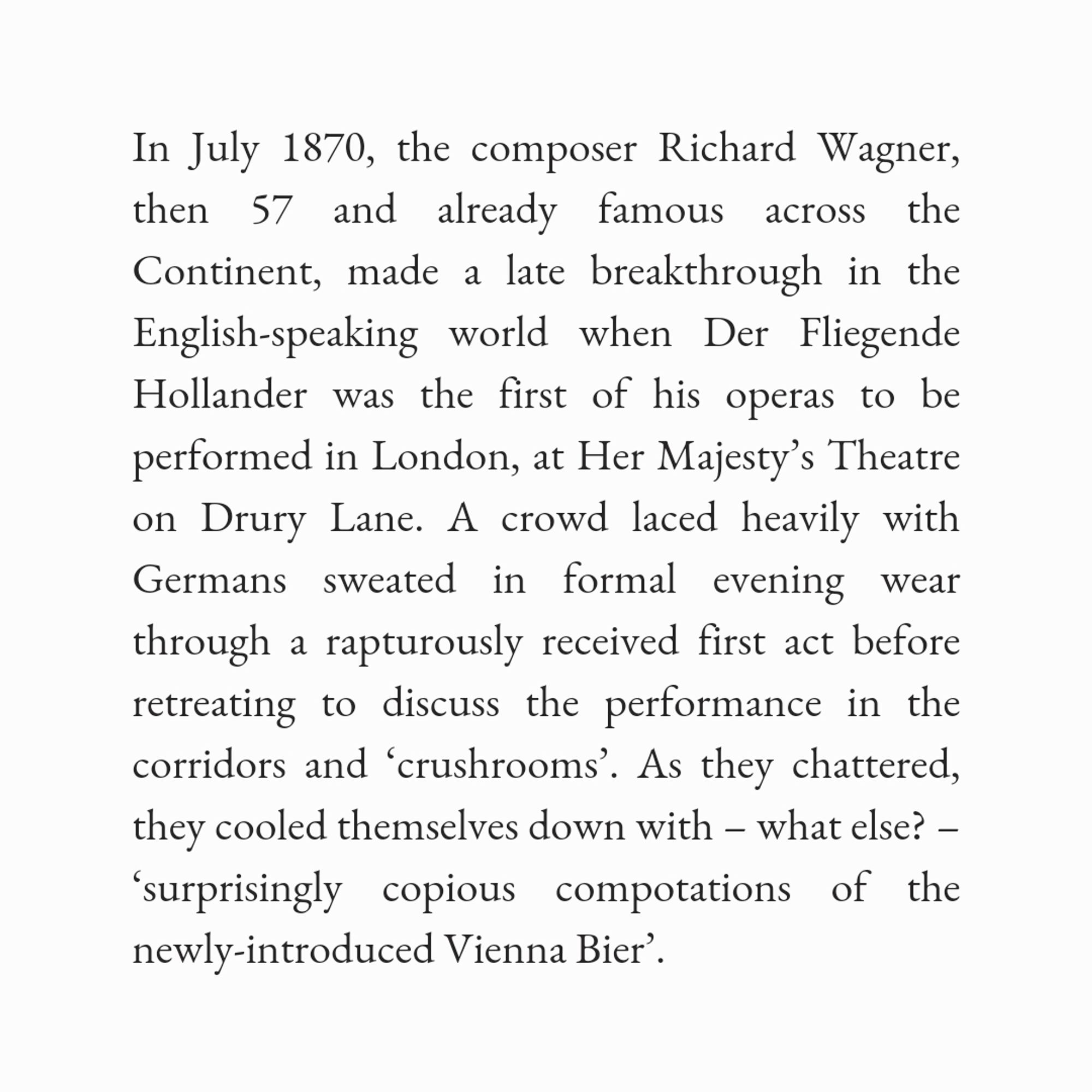 In July 1870, the composer Richard Wagner, then 57 and already famous across the Continent, made a late breakthrough in the English-speaking world when Der Fliegende Hollander was the first of his operas to be performed in London, at Her Majesty’s Theatre on Drury Lane. A crowd laced heavily with Germans sweated in formal evening wear through a rapturously received first act before retreating to discuss the performance in the corridors and ‘crushrooms’. As they chattered, they cooled themselves down with – what else? – ‘surprisingly copious compotations of the newly-introduced Vienna Bier’.