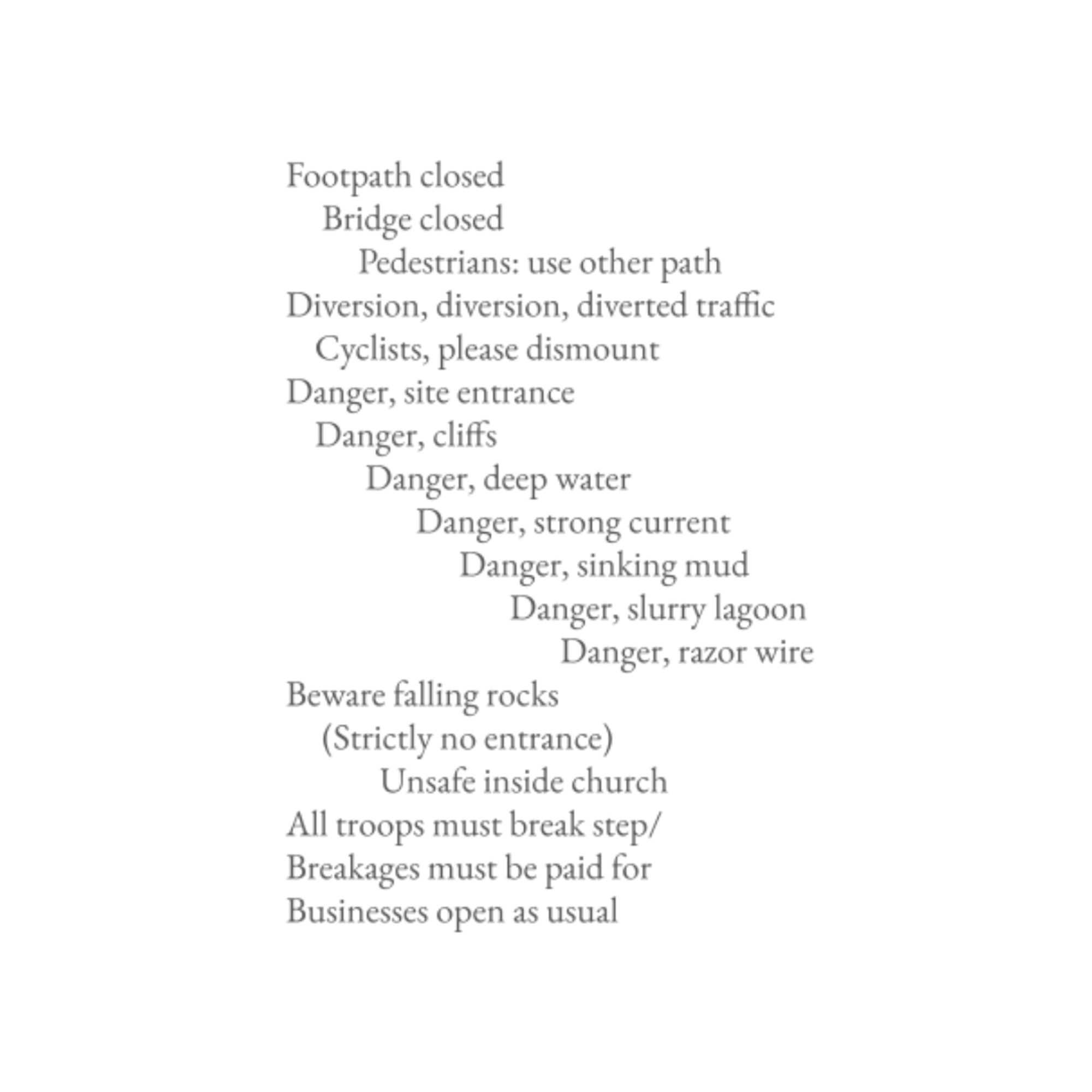 Footpath closed
Bridge closed
Pedestrians: use other path
Diversion, diversion, diverted traffic
Cyclists, please dismount
Danger, site entrance
Danger, cliffs
Danger, deep water
Danger, strong current
Danger, sinking mud
Danger, slurry lagoon
Danger, razor wire
Beware falling rocks
(Strictly no entrance)
Unsafe inside church
All troops must break step/
Breakages must be paid for
Businesses open as usual