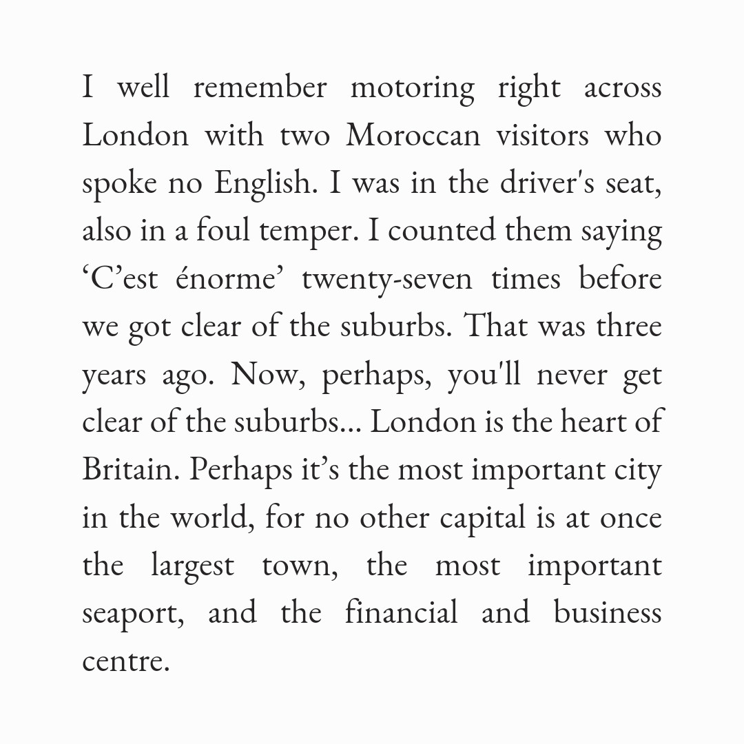 I well remember motoring right across London with two Moroccan visitors who spoke no English. I was in the driver's seat, also in a foul temper. I counted them saying ‘C’est énorme’ twenty-seven times before we got clear of the suburbs. That was three years ago. Now, perhaps, you'll never get clear of the suburbs... London is the heart of Britain. Perhaps it’s the most important city in the world, for no other capital is at once the largest town, the most important seaport, and the financial and business centre.