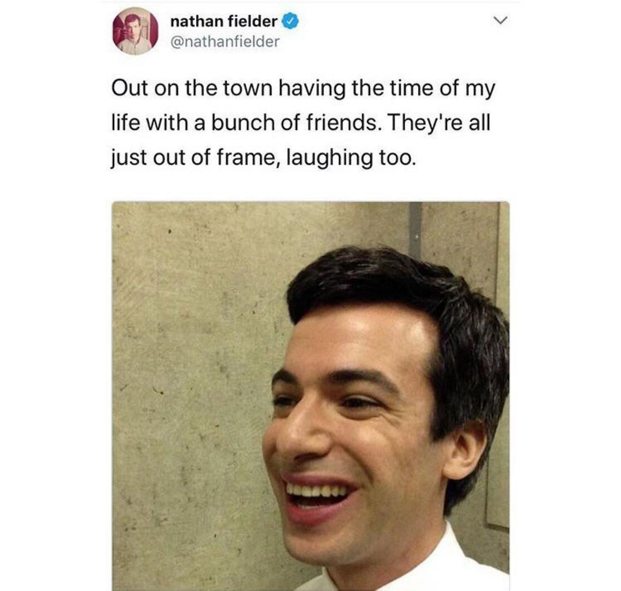 nathan fielder @nathanfielder

Out on the town having the time of my life with a bunch of friends. They're all just out of frame, laughing too.

(image of Nathan Fielder, clearly by himself in a corner, laughing)