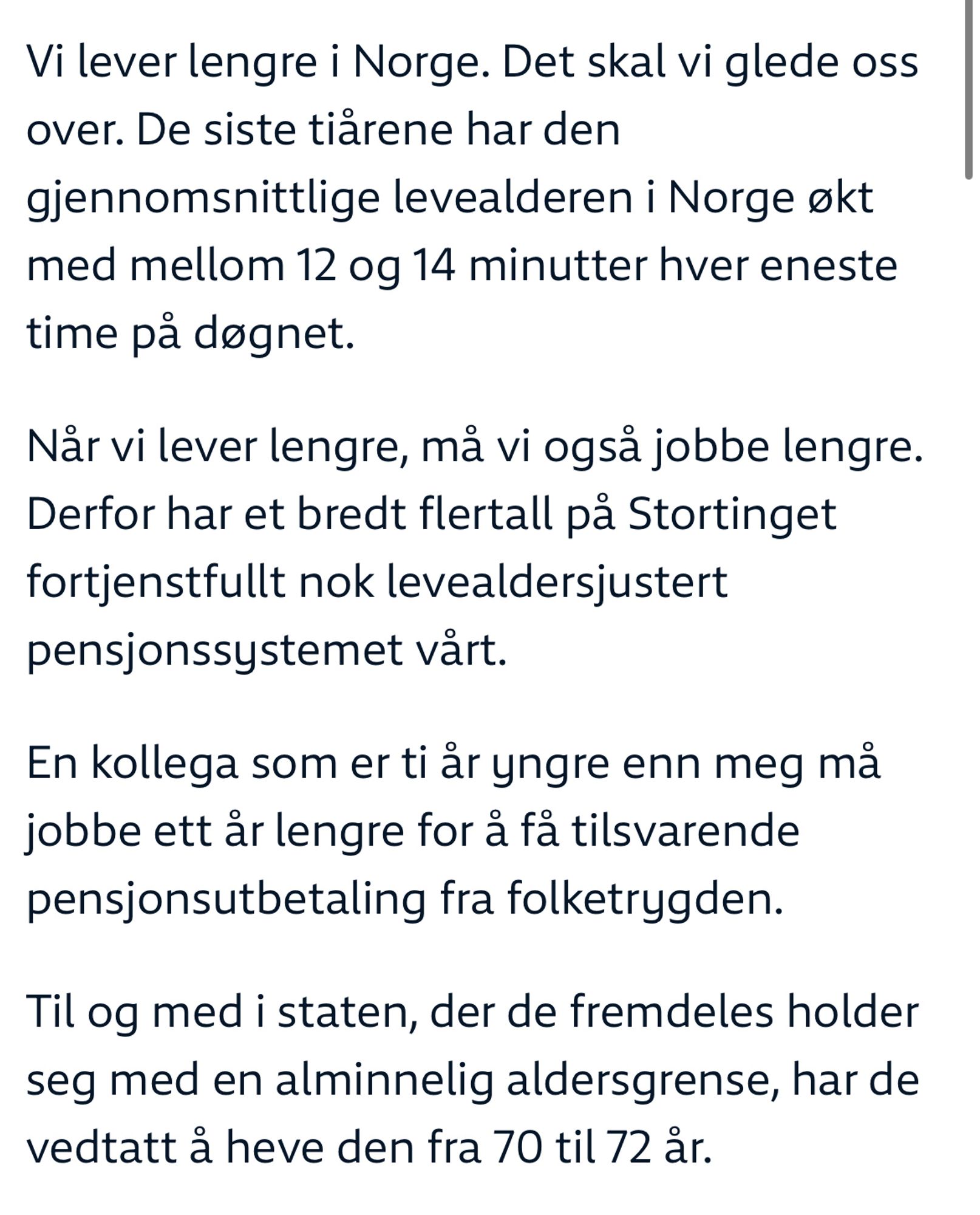 Vi lever lengre i Norge. Det skal vi glede oss over. De siste tiårene har den gjennomsnittlige levealderen i Norge økt med mellom 12 og 14 minutter hver eneste time på døgnet.

Når vi lever lengre, må vi også jobbe lengre. Derfor har et bredt flertall på Stortinget fortjenstfullt nok levealdersjustert pensjonssystemet vårt.

En kollega som er ti år yngre enn meg må jobbe ett år lengre for å få tilsvarende pensjonsutbetaling fra folketrygden.

Til og med i staten, der de fremdeles holder seg med en alminnelig aldersgrense, har de vedtatt å heve den fra 70 til 72 år.