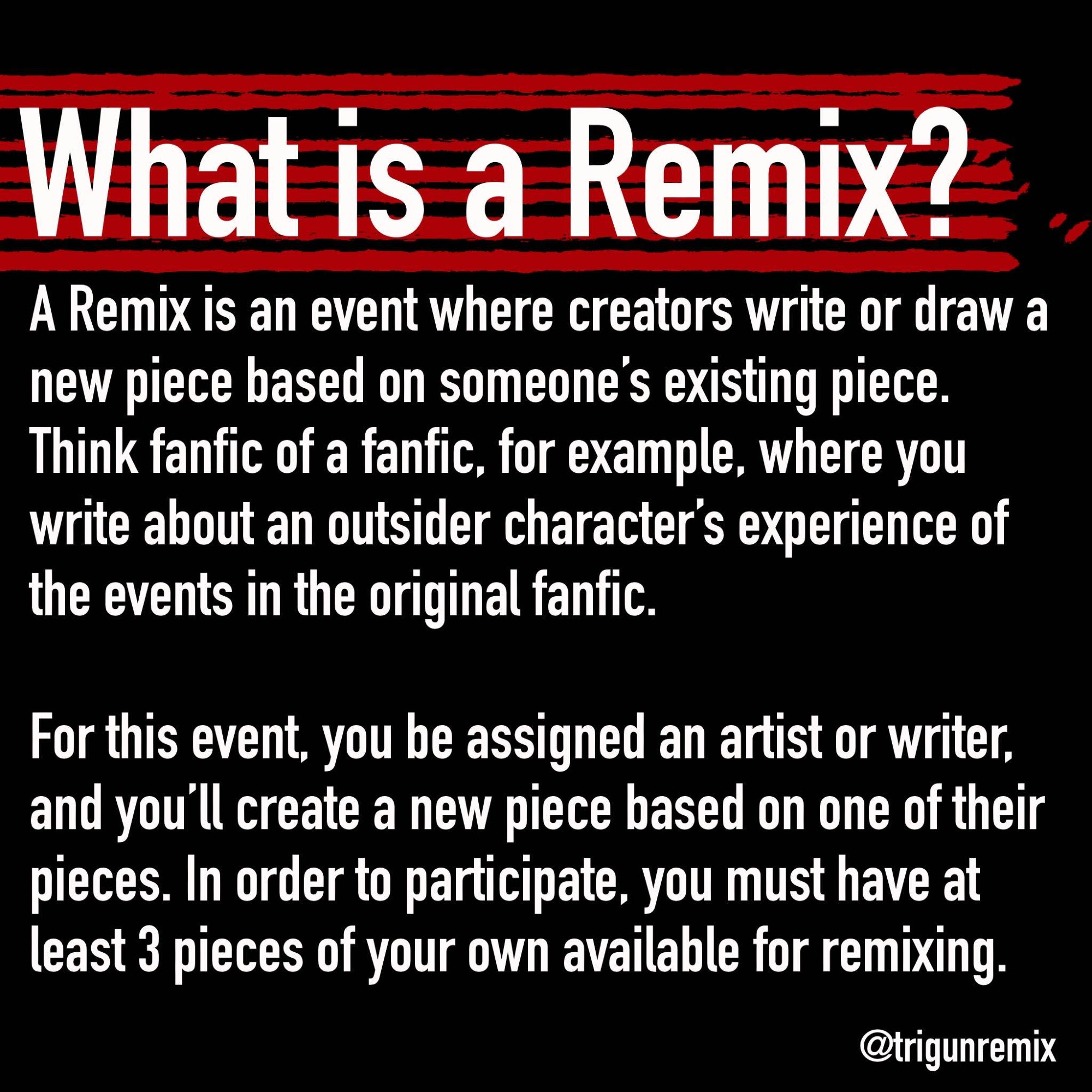 Graphic that includes the following text:

What is a Remix?

A Remix is an event where creators write or draw a new piece based on someone's existing piece. Think fanfic of a fanfic, for example, where you write about an outsider character's experience of the events in the original fanfic.

For this event, you be assigned an artist or writer, and you'll create a new piece based on one of their pieces. In order to participate, you must have at least 3 pieces of your own available for remixing.