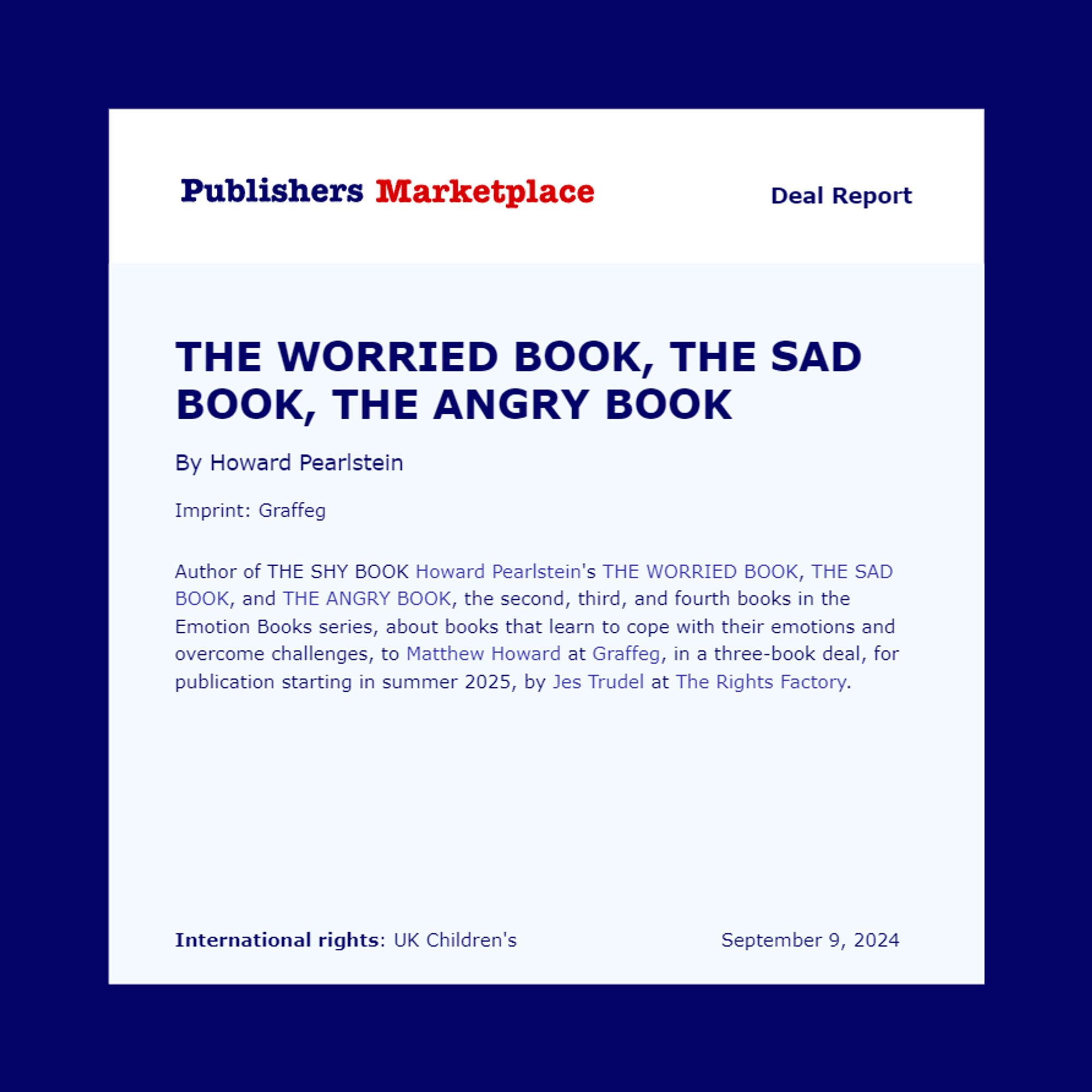 PM deal announcement: "Author of THE SHY BOOK Howard Pearlstein's THE WORRIED BOOK, THE SAD BOOK, and THE ANGRY BOOK, the second, third, and fourth books in the Emotion Books series, about books that learn to cope with their emotions and overcome challenges, to Matthew Howard at Graffeg, in a three-book deal, for publication starting in summer 2025, by Jes Trudel at The Rights Factory."