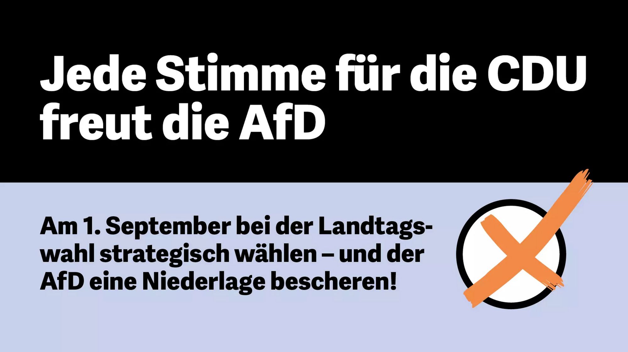 Das Bild enthält folgenden Text:

Oben (auf schwarzem Hintergrund): „Jede Stimme für die CDU freut die AfD.“
Unten (auf hellblauem Hintergrund): „Am 1. September bei der Landtagswahl strategisch wählen – und der AfD eine Niederlage bescheren!“

Es scheint ein Aufruf zu sein, bei der Landtagswahl strategisch abzustimmen, um der AfD, einer rechtspopulistischen Partei, eine Niederlage zu bereiten, indem man nicht die CDU wählt.