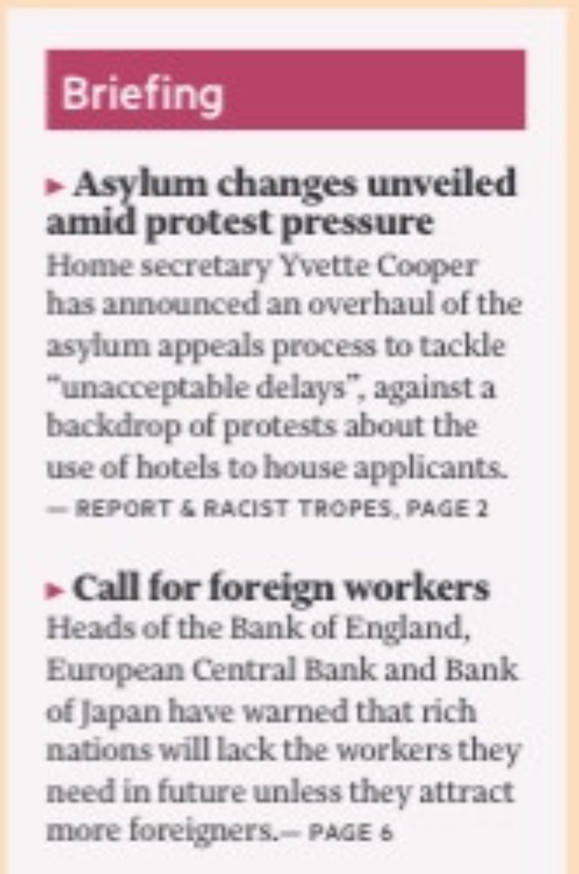 Briefing
Asylum changes unveiled amid protest pressure
Home secretary Yvette Cooper has announced an overhaul of the asylum appeals process to tackle
"unacceptable delays", against a backdrop of protests about the use of hotels to house applicants.
- REPORT & RACIST TROPES, PAGE 2
• Call for foreign workers Heads of the Bank of England, European Central Bank and Bank of Japan have warned that rich nations will lack the workers they need in future unless they attract more foreigners.- PAGE 6