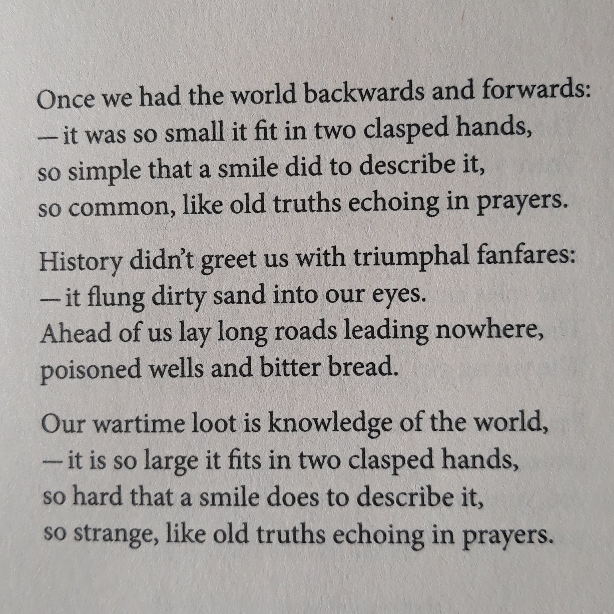 Once we had the world backwards and forwards:
--it was so small it fit in two clasped hands,
so simple that a smile did to describe it,
so common, like old truths echoing in prayers.

History didn't greet us with triumphal fanfares:
--it flung dirty sand into our eyes.
Ahead of us lay long roads leading nowhere,
poisoned wells and bitter bread.

Our wartime loot is knowledge of the world,
--it is so large it fits in two clasped hands,
so hard that a smile does to describe it,
so strange, like old truths echoing in prayers.