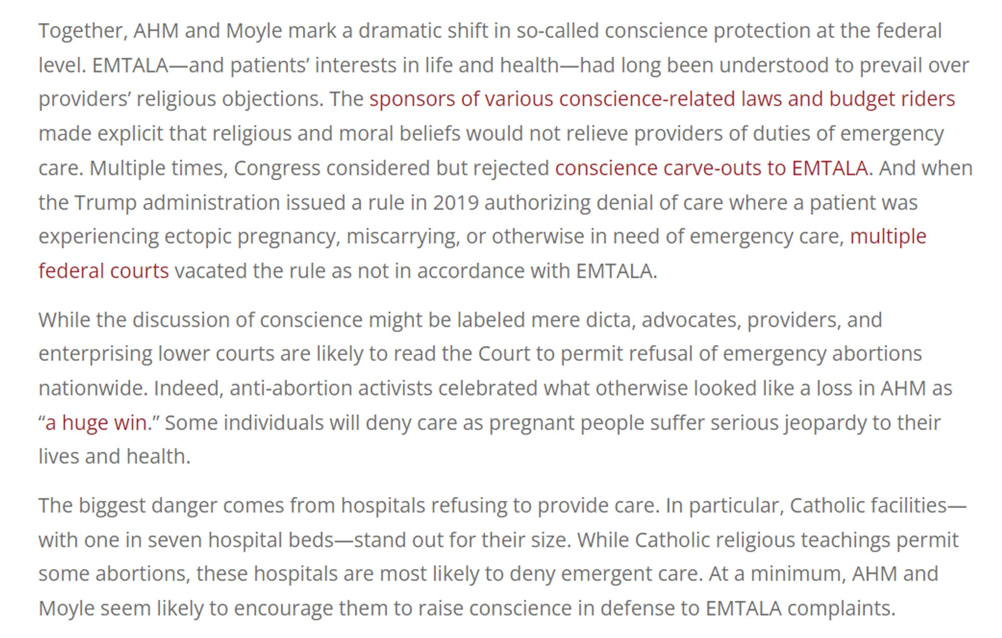 AHM and Moyle mark a dramatic shift in so-called conscience protection at the federal level. EMTALA—and patients’ interests in life and health—had long been understood to prevail over providers’ religious objections. The sponsors of various conscience-related laws and budget riders made explicit that religious and moral beliefs would not relieve providers of duties of emergency care. Multiple times, Congress considered but rejected conscience carve-outs to EMTALA. And when the Trump administration issued a rule in 2019 authorizing denial of care where a patient was experiencing ectopic pregnancy, miscarrying, or otherwise in need of emergency care, multiple federal courts vacated the rule as not in accordance with EMTALA.

While the discussion of conscience might be labeled mere dicta, advocates, providers, and enterprising lower courts are likely to read the Court to permit refusal of emergency abortions nationwide. Indeed, anti-abortion activists celebrated what otherwise