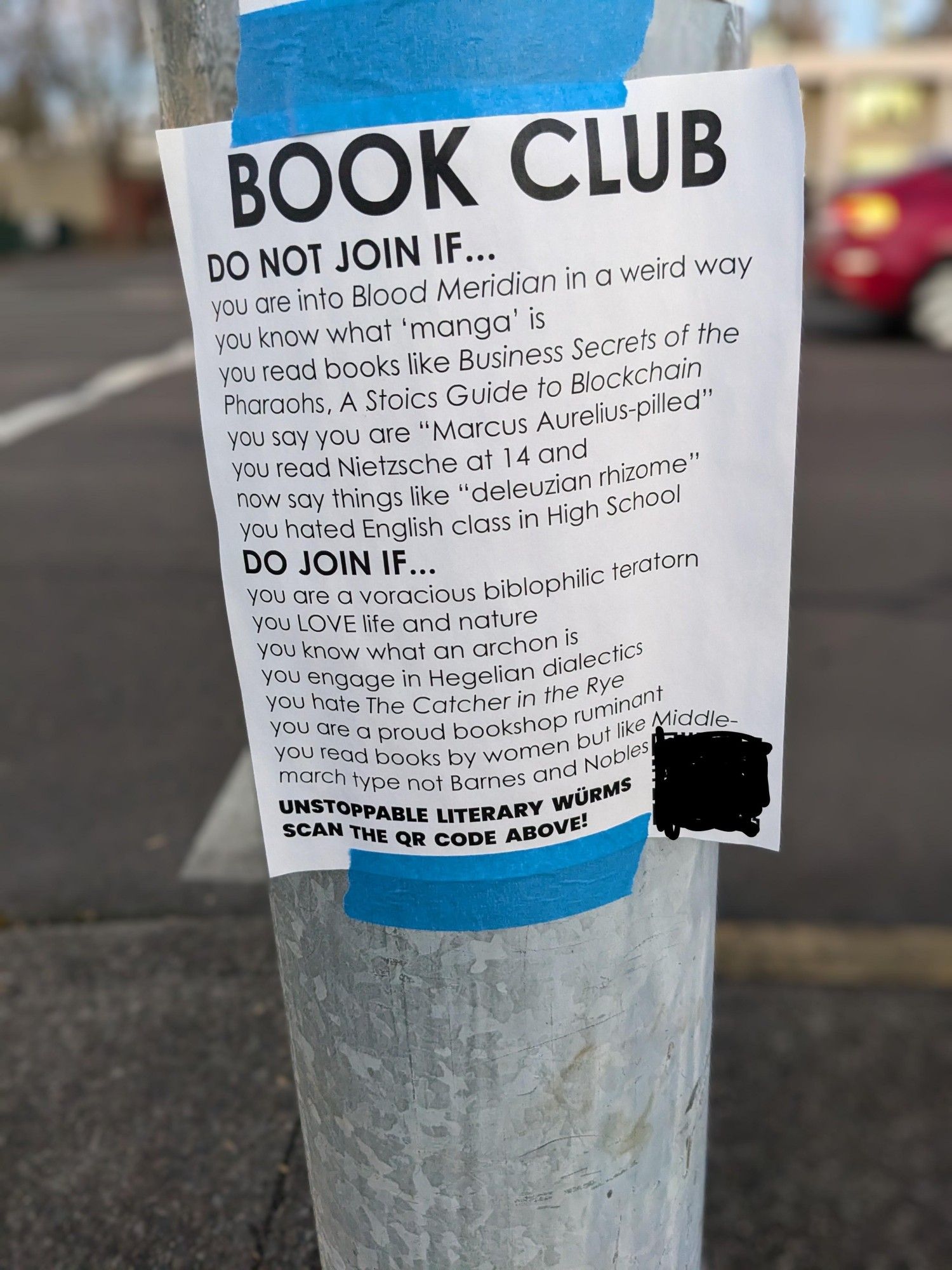 BOOK CLUB
DO NOT JOIN IF...
you are into Blood Meridian in a weird way
you know what 'manga' is
you read books like Business Secrets of the
Pharaohs, A Stoics Guide to Blockchain
you say you are "Marcus Aurelius-pilled"
you read Nietzsche at 14 and
now say things like "deleuzian rhizome"
you hated English class in High School
DO JOIN IF...
you are a voracious biblophilic teratorn
you LOVE life and nature
you know what an archon is
you engage in Hegelian dialectics
you hate The Catcher in the Rye
you are a proud bookshop ruminant
you read books by women but like Middle-
march type not Barnes and Nobles
UNSTOPPABLE LITERARY WÜRMS
SCAN THE QR CODE ABOVE!