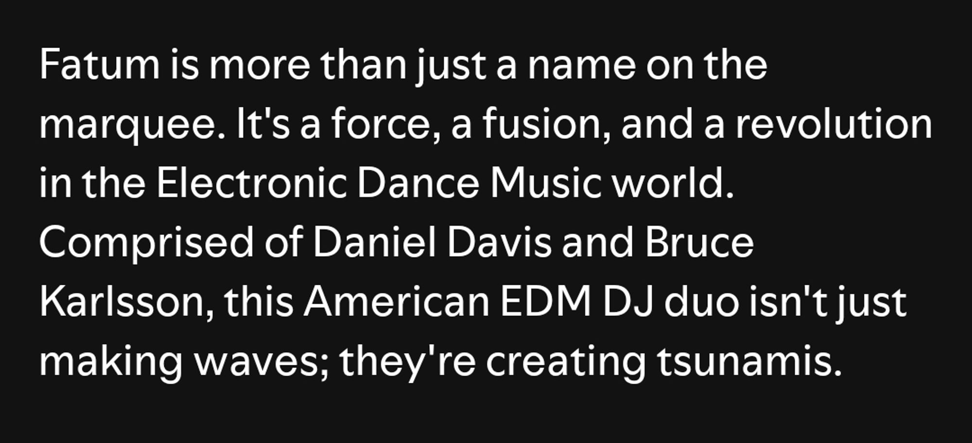 Fatum is more than just a name on the
marquee. It's a force, a fusion, and a revolution in the Electronic Dance Music world.
Comprised of Daniel Davis and Bruce Karlsson, this American EDM DJ duo isn't just making waves; they're creating tsunamis.