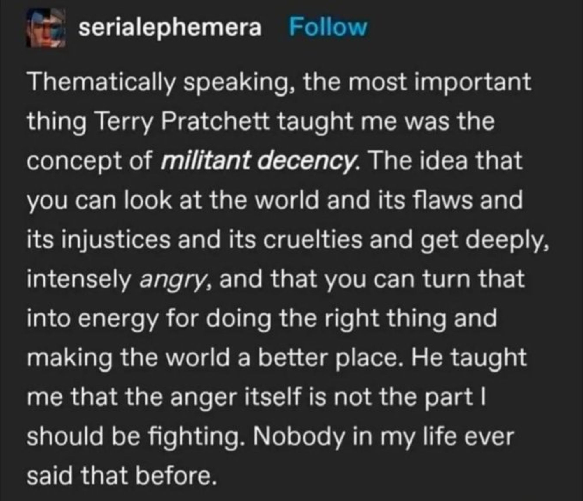 Text image. 
Reblog from serialephemera on Tumblr

"Thematically speaking, the most important thing Terry Pratchett taught me was the concept of militant decency.  The idea that you can look at the world and its flaws and its injustices and its cruelties and get deeply, intensely angry, and that you can turn that into energy for doing the right thing and making the world a better place. He taught me that the anger itself is not the part I should be fighting. Nobody in my life ever said that before.