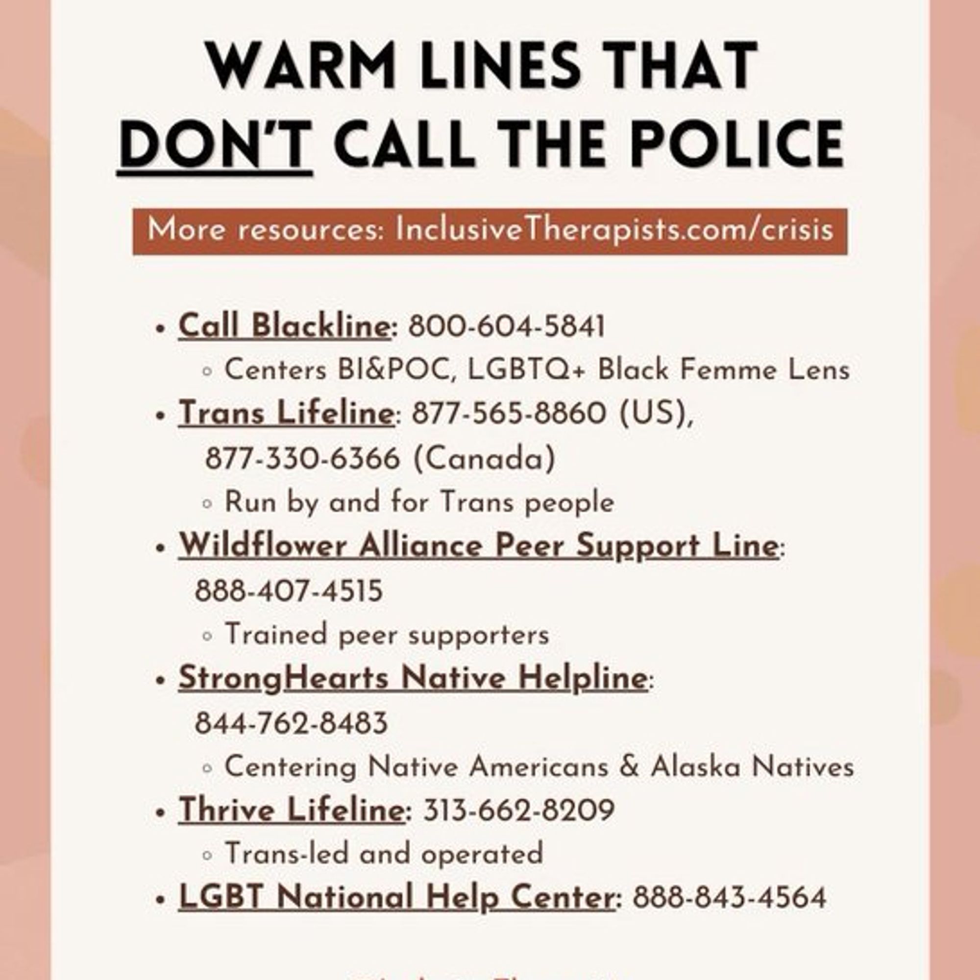 Warm lines that don't call the police:

-Call Blackline 1-800-604-5841
(Centers bl&POC, LGBTQ+, Black Femme Lens)

-Trans Lifeline 1-877-565-8860 (US) / 1-877-330-6366 (Canada)
(Run by and for Trans people)

-Wildflower Alliance Peer Support Line 1-888-407-4515
(Trained peer supporters)

-Strong Hearts Native Helpline 1-844-762-8483
(Centering native Americans & Alaska Natives)

-Thrive Lifeline 313-662-8209
(Trans-led and operated)

LGBT National Help Center: 1-888-843-4564

More resources: InclusiveTherapists.com/crisis