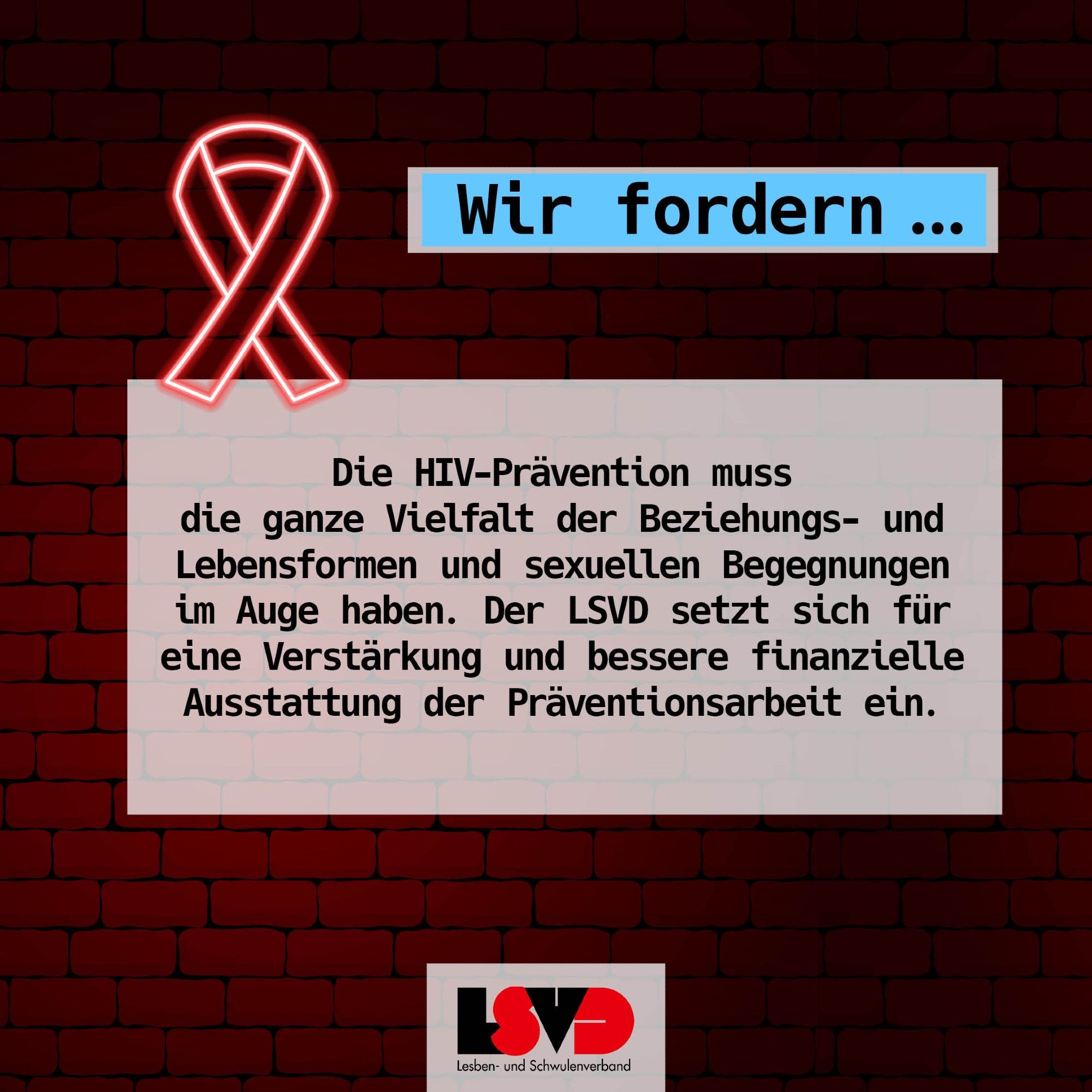 Wir fordern… Die HIV-Prävention muss die ganze Vielfalt der Beziehungs- und Lebensformen und sexuellen Begegnungen im Auge haben. Der LSVD setzt sich für eine Verstärkung und bessere finanzielle Ausstattung der Präventionsarbeit ein.