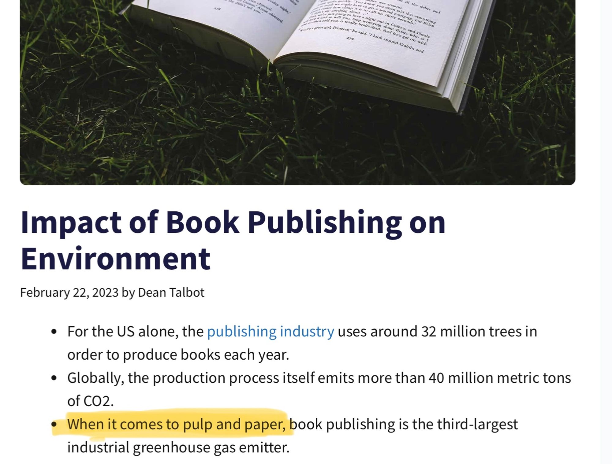 Excerpt from a WordsRated dot com article, Impact of Book Publishing On Environment. Feb. 22, 2023 by Dean Talbot. 

- For the US alone, the publishing industry uses around 32 million trees in order to produce books each year.
- Globally, the production process itself emits more than 40 million metric tons of CO2.
-When it comes to pulp and paper [i've highlighted that in yellow], book publishing is the third-largest industrial greenhouse gas emitter.