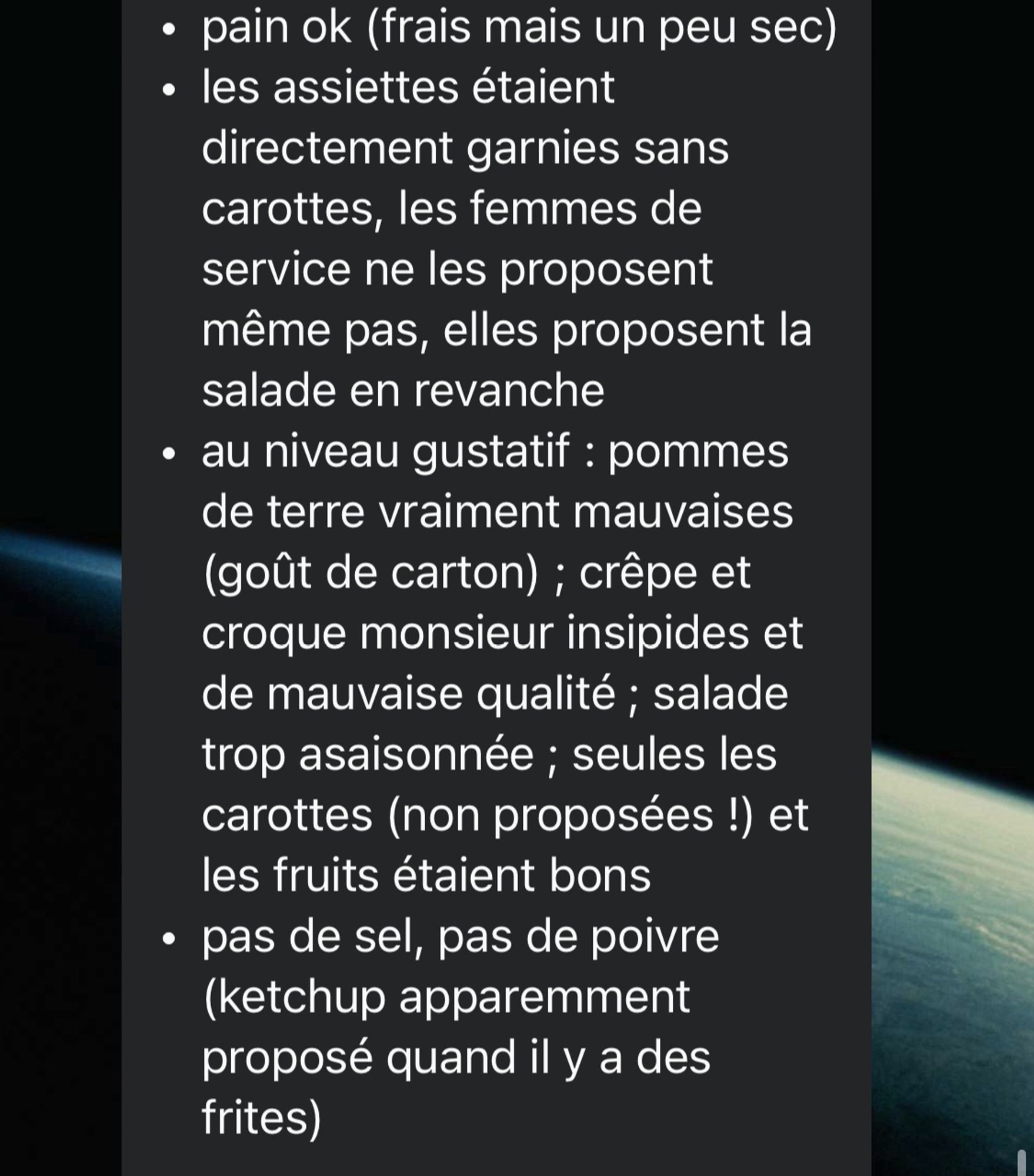 Un message Whatsapp qui dit : • pain ok (frais mais un peu sec)
• les assiettes étaient directement garnies sans carottes, les femmes de service ne les proposent même pas, elles proposent la salade en revanche
• au niveau gustatif: pommes de terre vraiment mauvaises (goût de carton) ; crêpe et croque monsieur insipides et de mauvaise qualité; salade trop asaisonnée ; seules les carottes (non proposées !) et les fruits étaient bons
• pas de sel, pas de poivre (ketchup apparemment proposé quand il y a des frites)