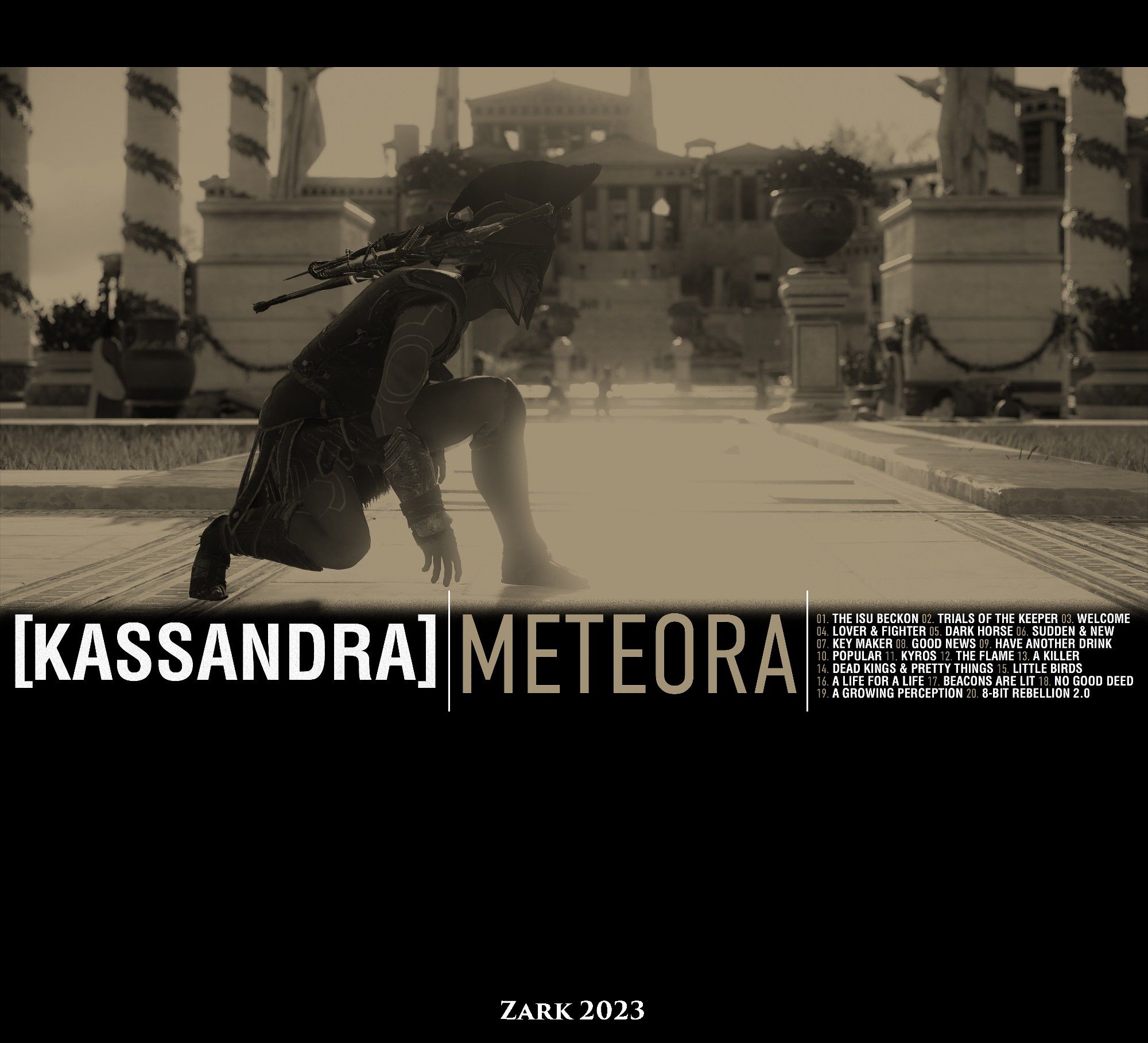 KASSANDRA | METEORA
01. THE ISU BECKON
02. TRIALS OF THE KEEPER
03. WELCOME
04. LOVER & FIGHTER
05. DARK HORSE
06. SUDDEN & NEW
07. KEY MAKER
08. GOOD NEWS
09. HAVE ANOTHER DRINK
10. POPULAR
11. KYROS
12. THE FLAME
13. A KILLER
14. DEAD KINGS & PRETTY THINGS
15. LITTLE BIRDS
16. A LIFE FOR A LIFE
17. BEACONS ARE LIT
18. NO GOOD DEED
19. A GROWING PERCEPTION
20. 8-BIT REBELLION 2.0