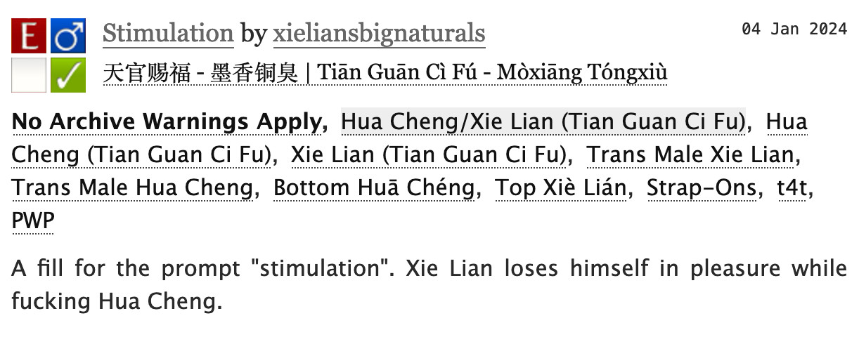 AO3 screenshot:


Stimulation by xieliansbignaturals
Fandoms: 天官赐福 - 墨香铜臭 | Tiān Guān Cì Fú - Mòxiāng Tóngxiù  

    Explicit
    No Archive Warnings Apply
    M/M
    Complete Work

04 Jan 2024
Tags

    No Archive Warnings ApplyHua Cheng/Xie Lian (Tian Guan Ci Fu)Hua Cheng (Tian Guan Ci Fu) Xie Lian (Tian Guan Ci Fu)Trans Male Xie Lian Trans Male Hua Cheng Bottom Huā Chéng Top Xiè Lián Strap-Ons t4t PWP 

Summary

    A fill for the prompt "stimulation". Xie Lian loses himself in pleasure while fucking Hua Cheng.
