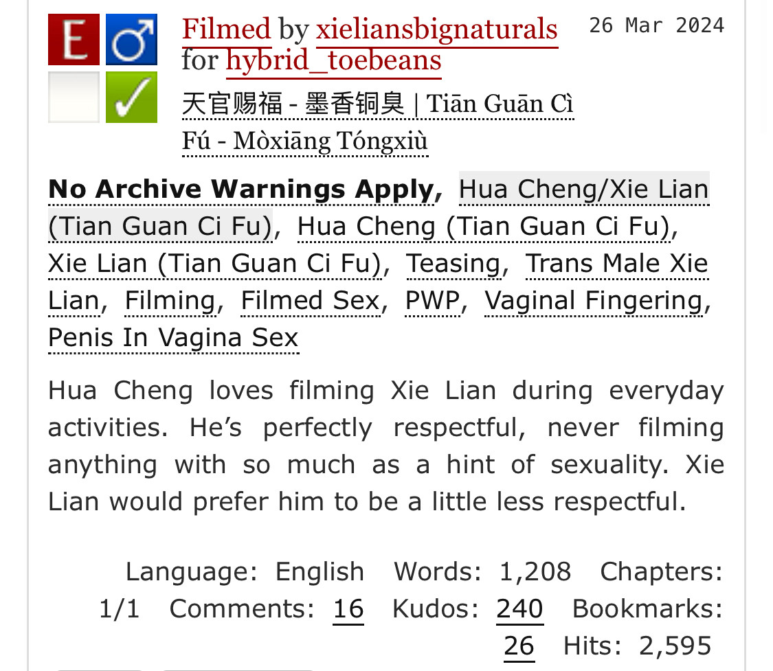 AO3 screenshot:  Filmed by xieliansbignaturals for hybrid_toebeans Fandoms:天官赐福 - 墨香铜臭 | Tiān Guān Cì Fú - Mòxiāng Tóngxiù  Explicit No Archive Warnings Apply M/M Complete Work 26 Mar 2024 Tags No Archive Warnings ApplyHua Cheng/Xie Lian (Tian Guan Ci Fu)Hua Cheng (Tian Guan Ci Fu) Xie Lian (Tian Guan Ci Fu)Teasing Trans Male Xie Lian Filming Filmed Sex PWP Vaginal Fingering Penis In Vagina Sex Summary Hua Cheng loves filming Xie Lian during everyday activities. He’s perfectly respectful, never filming anything with so much as a hint of sexuality. Xie Lian would prefer him to be a little less respectful. Language: English Words: 1,208 Chapters: 1/1 Comments: 16 Kudos: 240 Bookmarks: 26 Hits: 2,595