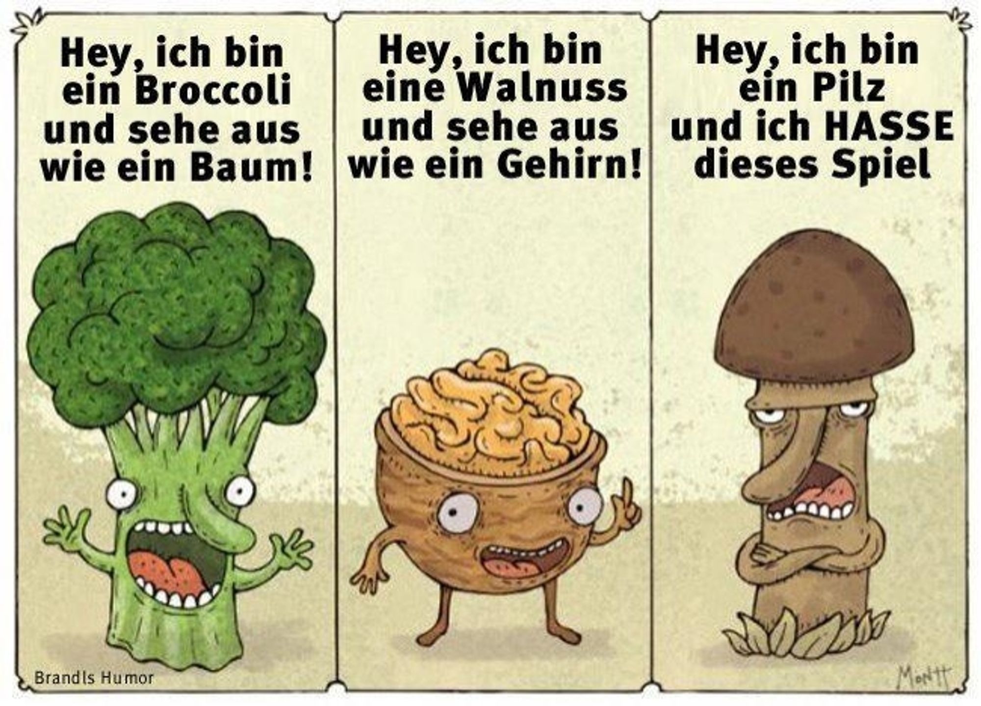 Ein Cartoon

Man sieht einen Broccoli, eine offene Walnuss und einen Pilz, der einem Penis ähnelt.

Broccoli: Hey, ich bin ein Broccoli und sehe aus wie ein Baum!

Walnuss: Hey, ich bin eine Walnuss und sehe aus wie ein Gehirn!

Pilz (missmutig): Hey, ich bin ein Pilz und uch hasse dieses Spiel!