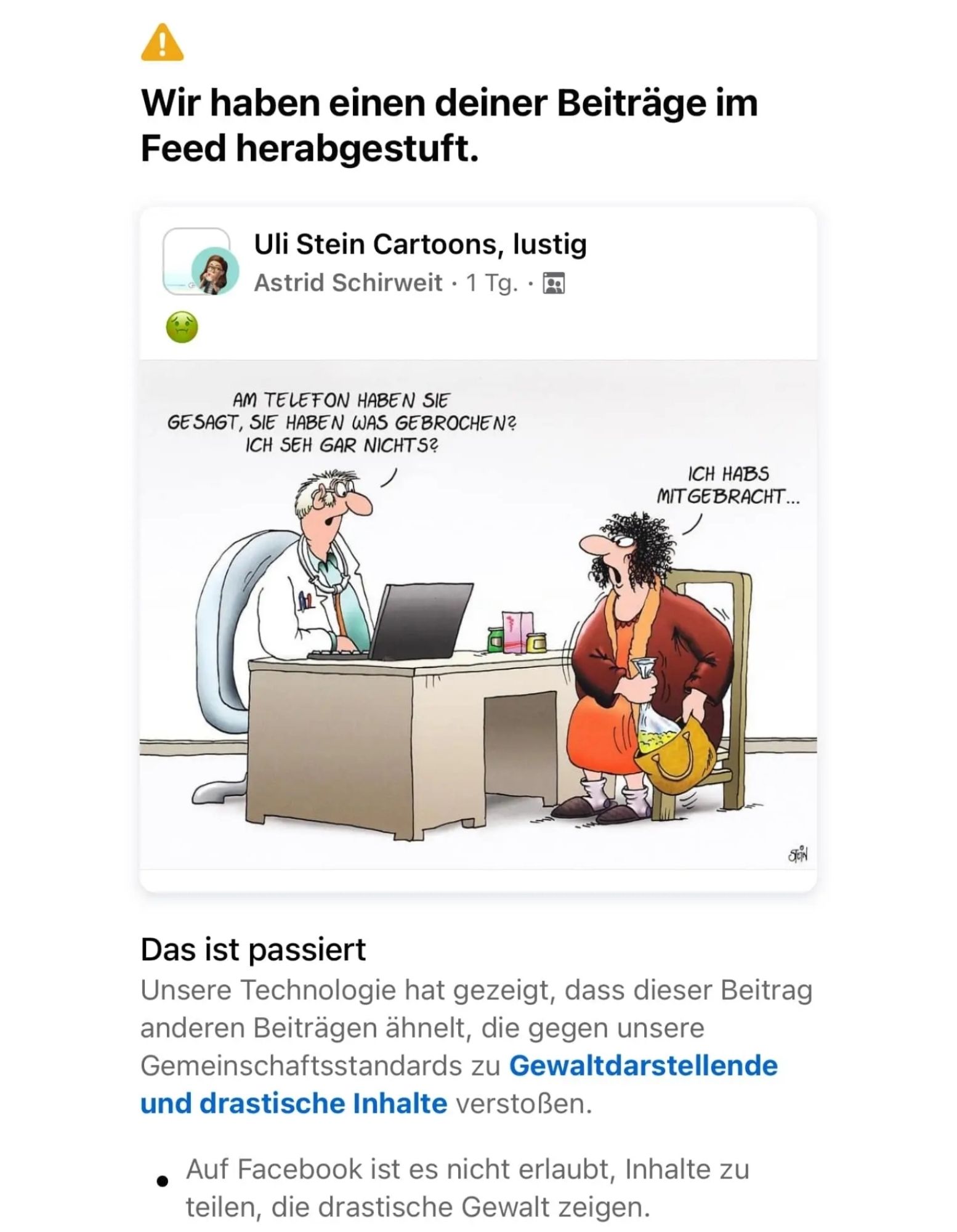 Ein Screenshot von Facebook. Meta hat einen völlig harmlosen Witz von Uli Stein wegen Gewaltdarstellung herabgestuft. 

Das Bild zeigt eine Frau beim Arzt.

Arzt: Am Telefon haben sue gesagt, sie gaben was gebrochen? Ich sehe gar nichts.

Frau: Ich habs mitgebracht.....

Sie holt eine Kotztüte aus der Handtasche.