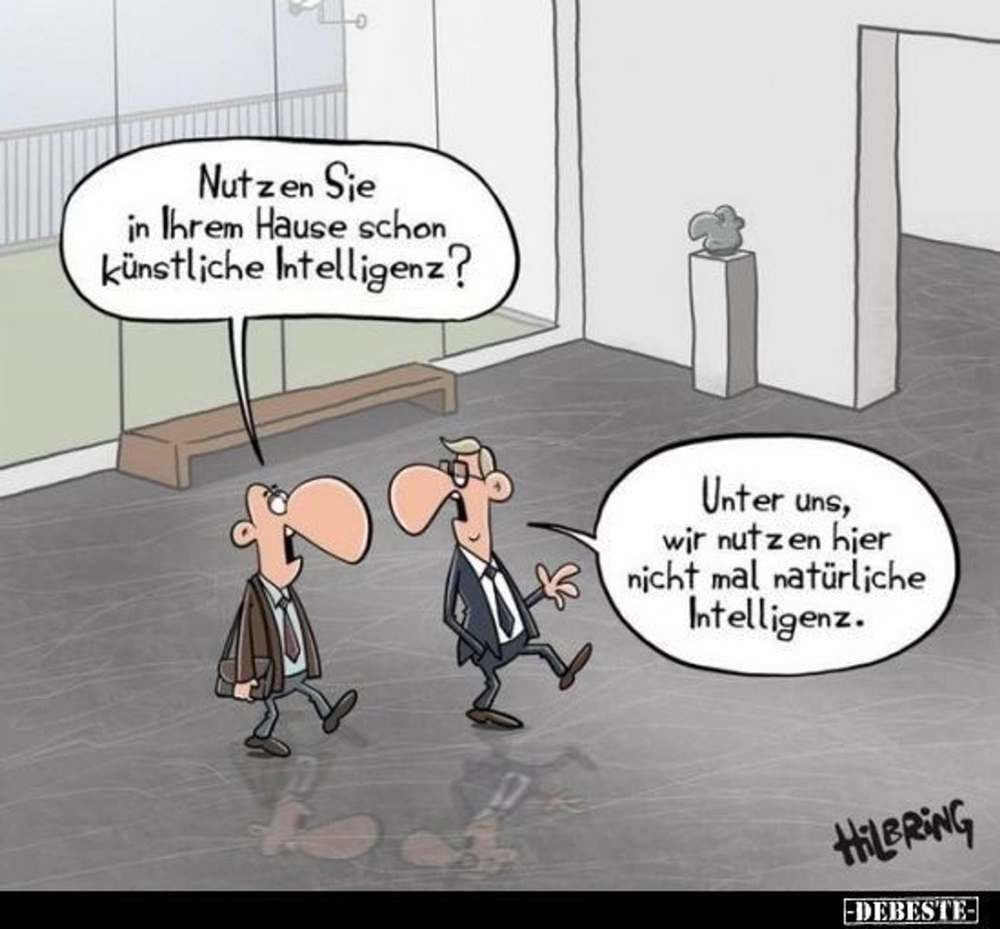 Ein Cartoon vo. Hilbring

2 Manager unterhaten sich.

Der eine Manager fragt: Nutzen sie in ihrem Hause schon künstliche Intelligenz?

Der andere Manager antwortet: Unter uns, wir nutzen hier nicht mal natürliche Intelligenz.