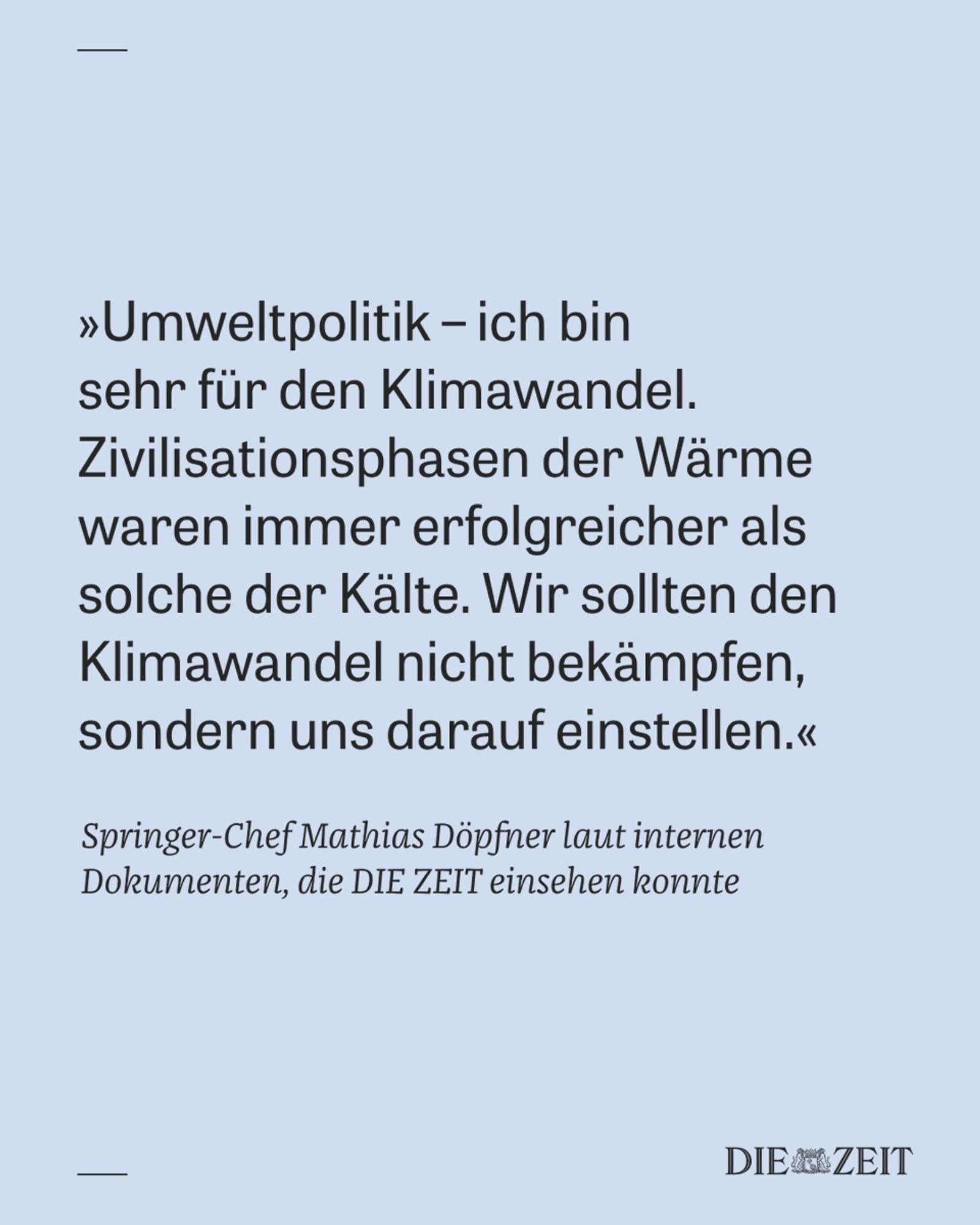 >>Umweltpolitik – ich bin sehr für den Klimawandel. Zivilisationsphasen der Wärme waren immer erfolgreicher als solche der Kälte. Wir sollten den Klimawandel nicht bekämpfen, sondern uns darauf einstellen.<<<

Springer-Chef Mathias Döpfner laut internen Dokumenten, die DIE ZEIT einsehen konnte