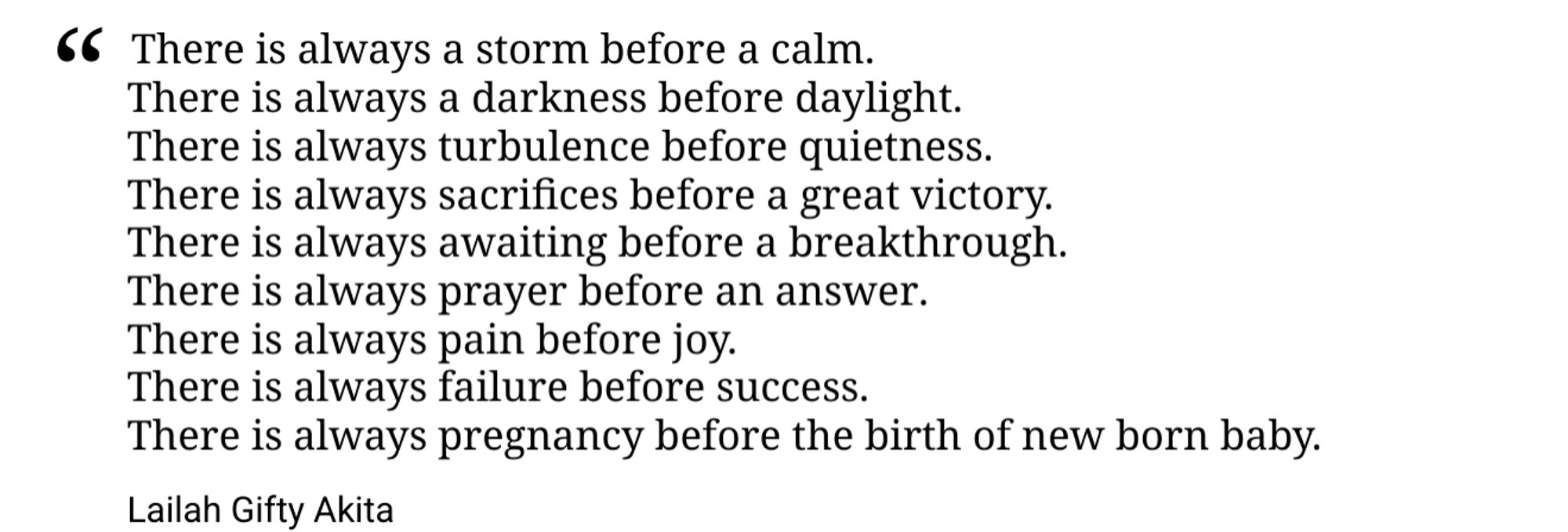 Es gibt immer einen Sturm vor einer Ruhe.
    Es gibt immer eine Dunkelheit vor dem Tageslicht.
    Es gibt immer Turbulenzen vor der Stille.
    Es gibt immer Opfer, bevor ein großer Sieg kommt.
    Es gibt immer ein Warten vor einem Durchbruch.
    Es gibt immer ein Gebet, bevor eine Antwort kommt.
    Es gibt immer Schmerz vor Freude.
    Es gibt immer Versagen vor dem Erfolg.
    Es gibt immer eine Schwangerschaft vor der Geburt eines Neugeborenen.

Lailah Gifty Akita