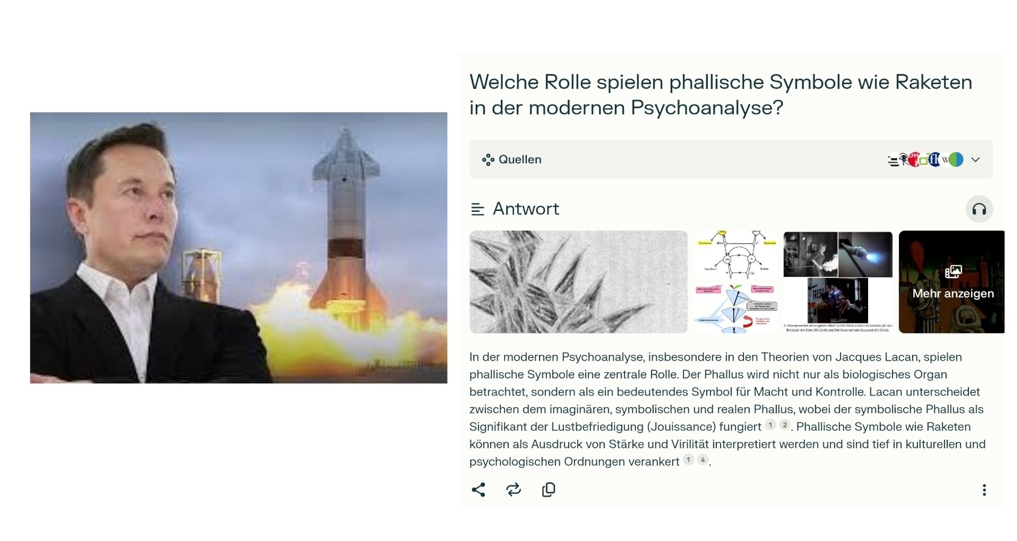 Ein Foto von Elon Musk mit einer Rakete von SpaceX und ein Screenshot von einem Chatbot

"Welche Rolle spielen phallische Symbole wie Raketen in der modernen Psychoanalyse?"

"In der modernen Psychoanalyse, insbesondere in den Theorien von Jacques Lacan, spielen phallische Symbole eine zentrale Rolle. Der Phallus wird nicht nur als biologisches Organ betrachtet, sondern als ein bedeutendes Symbol für Macht und Kontrolle. Lacan unterscheidet zwischen dem imaginären, symbolischen und realen Phallus, wobei der symbolische Phallus als Signifikant der Lustbefriedigung (Jouissance) fungiert. Phallische Symbole wie Raketen können als Ausdruck von Stärke und Virilität interpretiert werden und sind tief in kulturellen und psychologischen Ordnungen verankert"