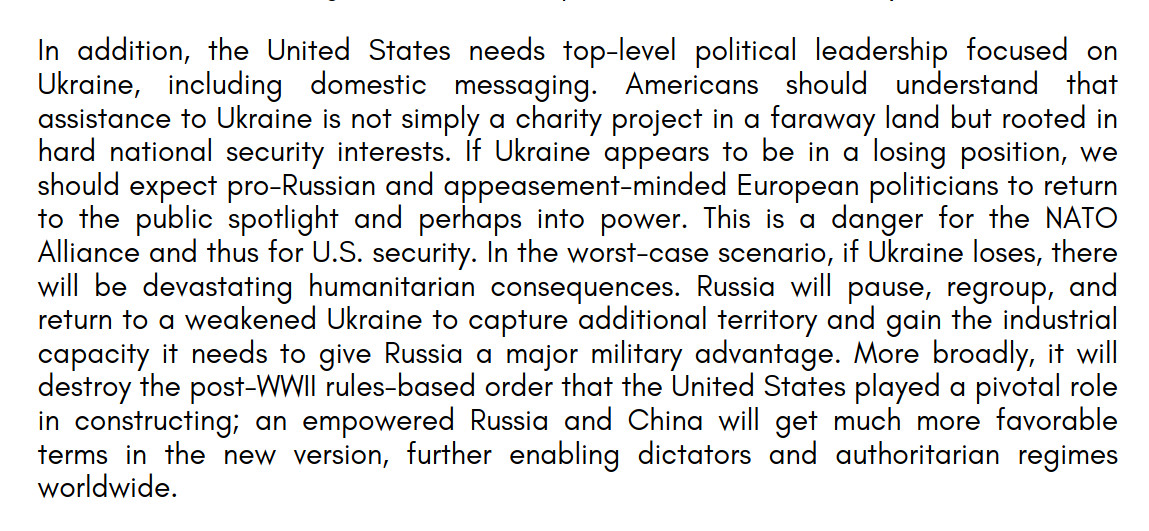 In addition, the United States needs top-level political leadership focused on Ukraine, including domestic messaging. Americans should understand that assistance to Ukraine is not simply a charity project in a faraway land but rooted in hard national security interests.

If Ukraine appears to be in a losing position, we should expect pro-Russian and appeasement-minded European politicians to return to the public spotlight and perhaps into power. This is a danger for the NATO Alliance and thus for U.S. security. In the worst-case scenario, if Ukraine loses, there will be devastating humanitarian consequences. 

Russia will pause, regroup, and return to a weakened Ukraine to capture additional territory and gain the industrial capacity it needs to give Russia a major military advantage. More broadly, it will destroy the post-WWII rules-based order that the United States played a pivotal role in constructing; an empowered Russia and China will get much more favorable terms in the new version, further enabling dictators and authoritarian regimes worldwide.