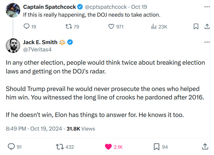 @cptspatchcock

If this is really happening, the DOJ needs to take action.

Jack E. Smith ⚖️
@7Veritas4

In any other election, people would think twice about breaking election laws and getting on the DOJ's radar.

Should Trump prevail he would never prosecute the ones who helped him win. You witnessed the long line of crooks he pardoned after 2016.

If he doesn't win, Elon has things to answer for. He knows it too.

8:49 PM · Oct 19, 2024