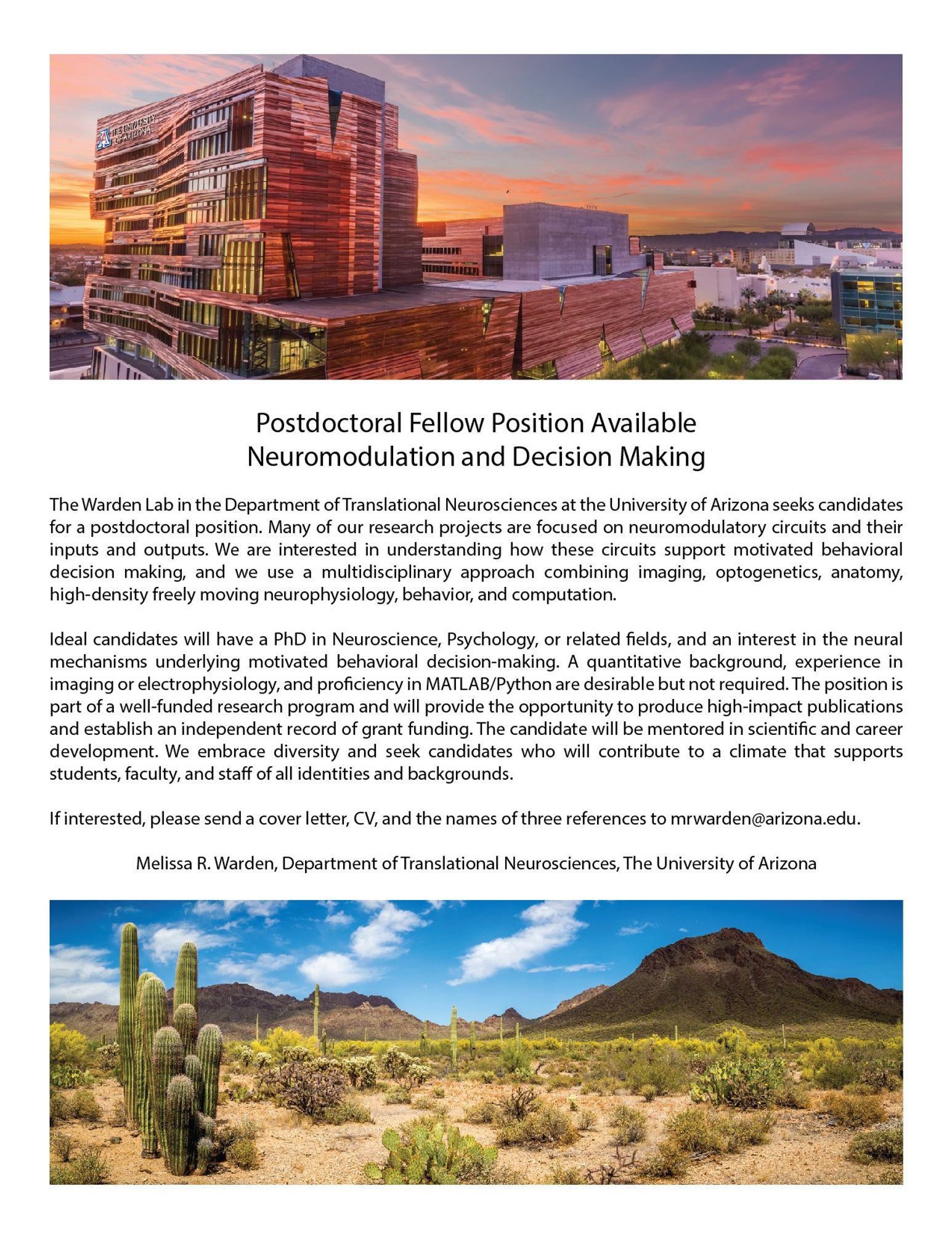 The Warden Lab in the Department of Translational Neurosciences at the University of Arizona seeks candidates for a postdoctoral position. Many of our research projects are focused on neuromodulatory circuits and their inputs and outputs. We are interested in understanding how these circuits support motivated behavioral decision making, and we use a multidisciplinary approach combining imaging, optogenetics, anatomy, high-density freely moving neurophysiology, behavior, and computation.

Ideal candidates will have a PhD in Neuroscience, Psychology, or related fields, and an interest in the neural mechanisms underlying motivated behavioral decision-making. A quantitative background, experience in imaging or electrophysiology, and proficiency in MATLAB/Python are desirable but not required.

If interested, please send a cover letter, CV, and the names of three references to mrwarden@arizona.edu.