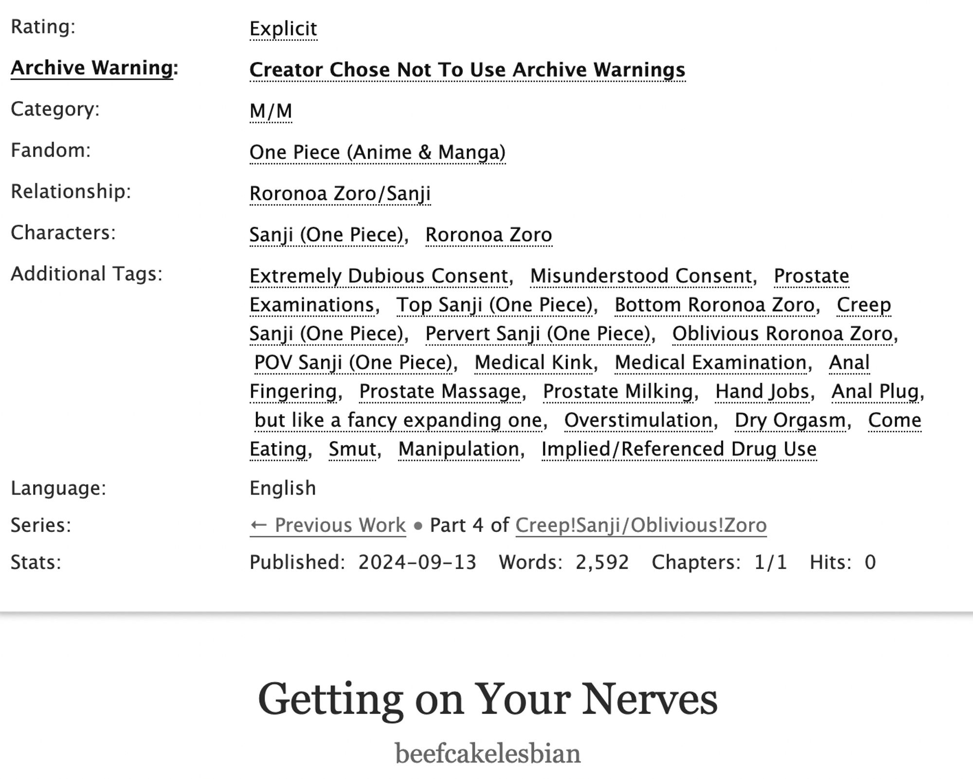 Rating: Explicit
Archive Warning: Creator Chose Not To Use Archive Warnings
Category: M/M
Fandom: One Piece (Anime & Manga)
Relationship: Roronoa Zoro/Sanji
Characters: Sanji (One Piece), Roronoa Zoro
Additional Tags:
Extremely Dubious Consent, Misunderstood Consent, Prostate Examinations, Top Sanji (One Piece), Bottom Roronoa Zoro, Creep Sanji (One Piece), Pervert Sanji (One Piece), Oblivious Roronoa Zoro, POV Sanji (One Piece), Medical Kink, Medical Examination, Anal Fingering, Prostate Massage, Prostate Milking, Hand Jobs, Anal Plug, but like a fancy expanding one, Overstimulation, Dry Orgasm, Come Eating, Smut, Manipulation, Implied/Referenced Drug Use
Title: Getting on Your Nerves
Author: beefcakelesbian