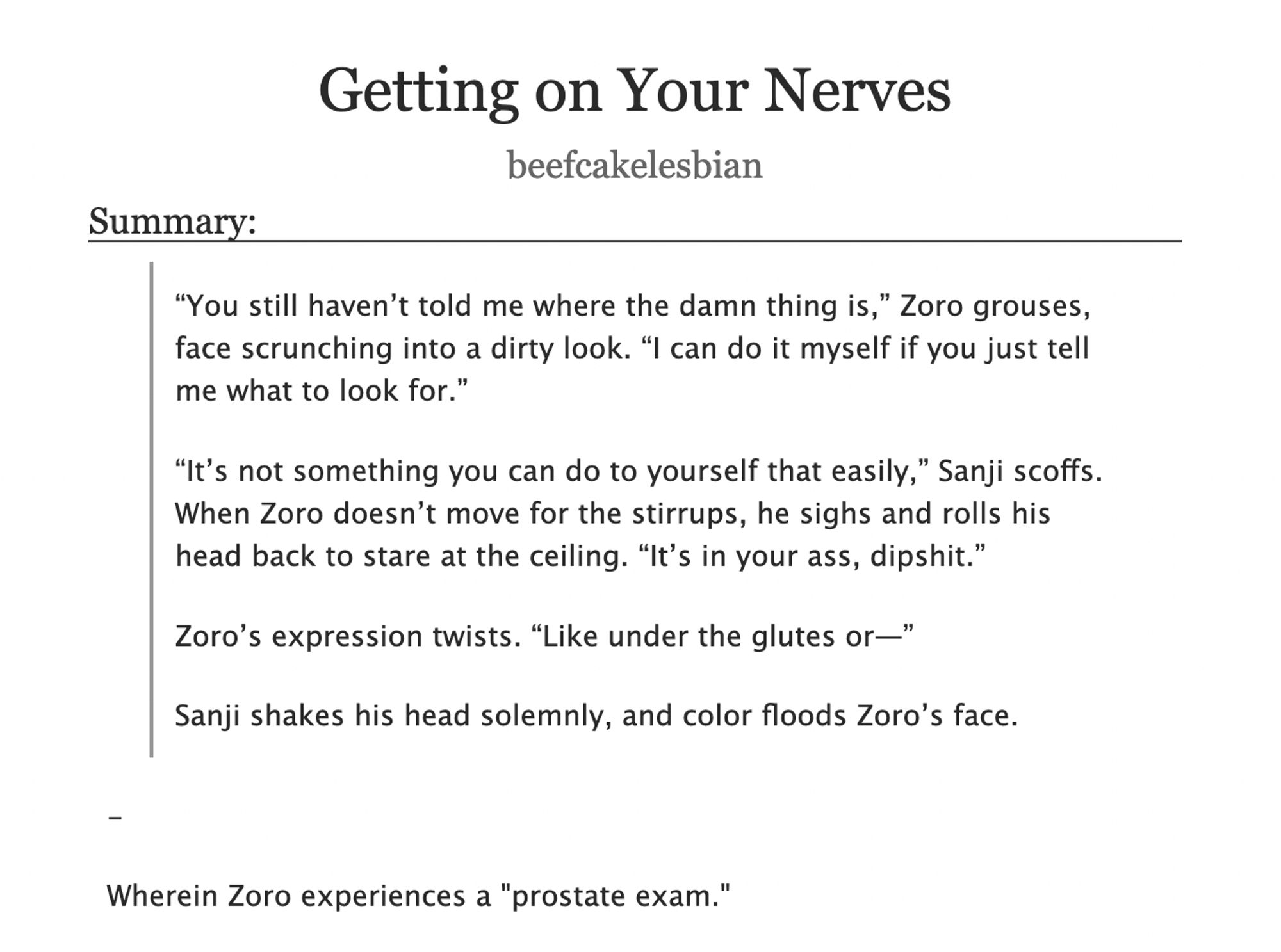 Title: Getting on Your Nerves
Author: beefcakelesbian
Summary:
“You still haven’t told me where the damn thing is,” Zoro grouses, face scrunching into a dirty look. “I can do it myself if you just tell me what to look for.”

“It’s not something you can do to yourself that easily,” Sanji scoffs. When Zoro doesn’t move for the stirrups, he sighs and rolls his head back to stare at the ceiling. “It’s in your ass, dipshit.”

Zoro’s expression twists. “Like under the glutes or—”

Sanji shakes his head solemnly, and color floods Zoro’s face.

-

Wherein Zoro experiences a "prostate exam."