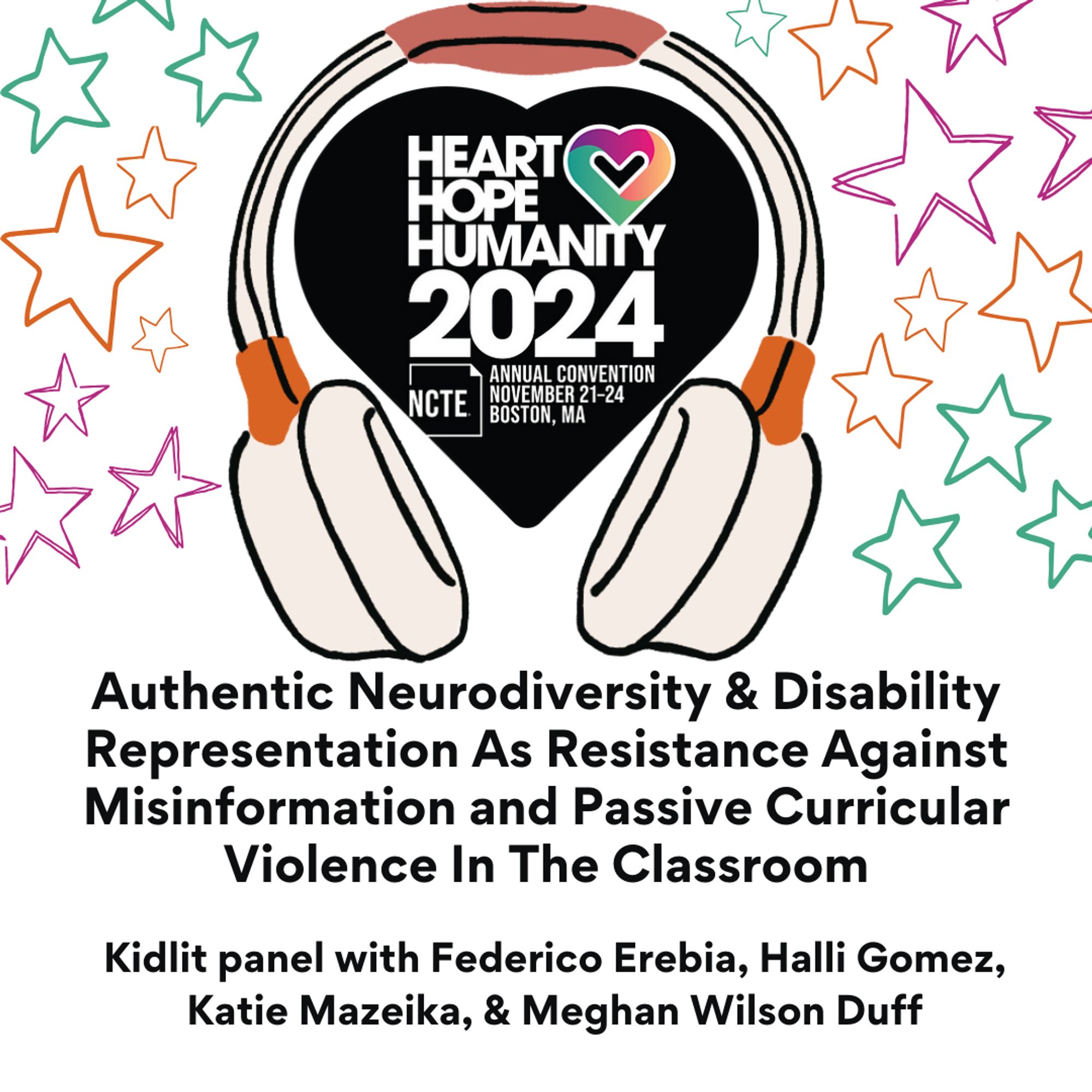 Headphones clip art around NCTE 2024 logo (a big heart with Heart Hope Humanity 2024 Annual Convention Nov 21-24 Boston, MA) Stars
"Authentic Neurodiversity & Disability Representation as Resistance Against Misinformation and Passive Curricular Violence in the Classroom with Federico Erebai, Halli Gomez, Katie Mazeika, and Meghan Wilson Duff."