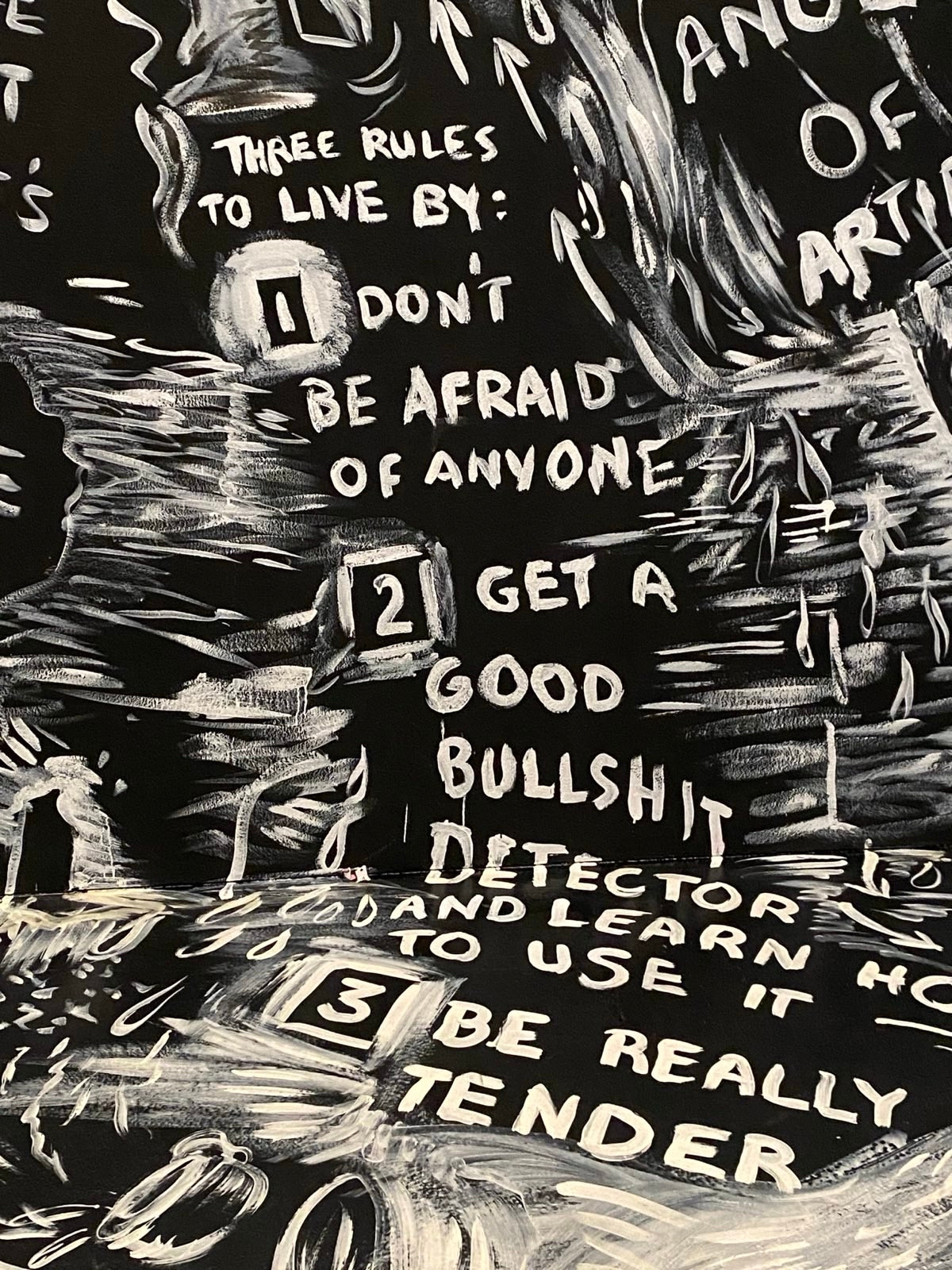 Another black and white sketch which reads:

THREE RULES TO LIVE BY:
1) DON'T BE AFRAID OF ANYONE
2) GET A GOOD BULLSHIT DETECTOR AND LEARN TO USE
IT
3) BE REALLY TENDER.

Laurie Anderson, The Four Talks, Hirshhorn Museum.