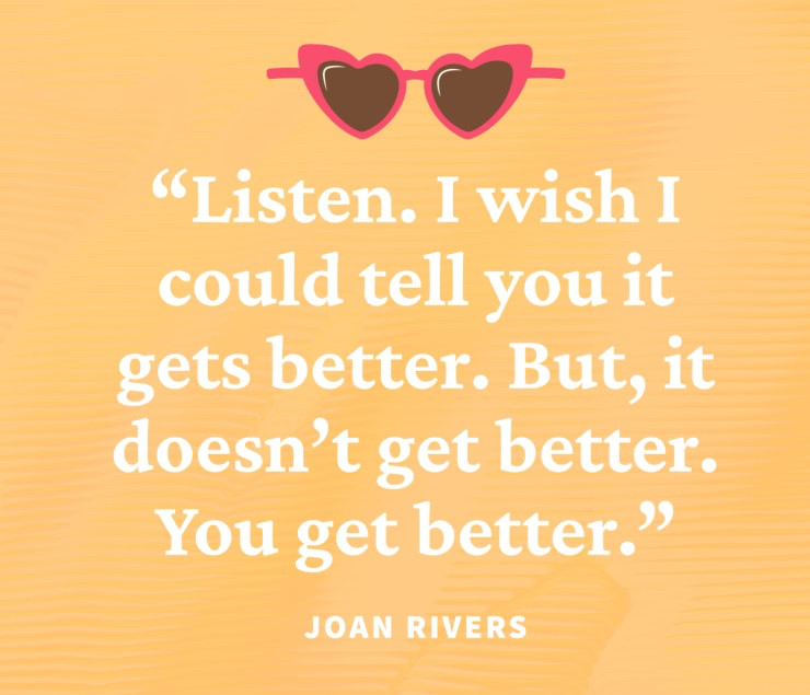 "Listen. I wish I could tell you it gets better. But, it doesn't get better.
You get better."
JOAN RIVERS.