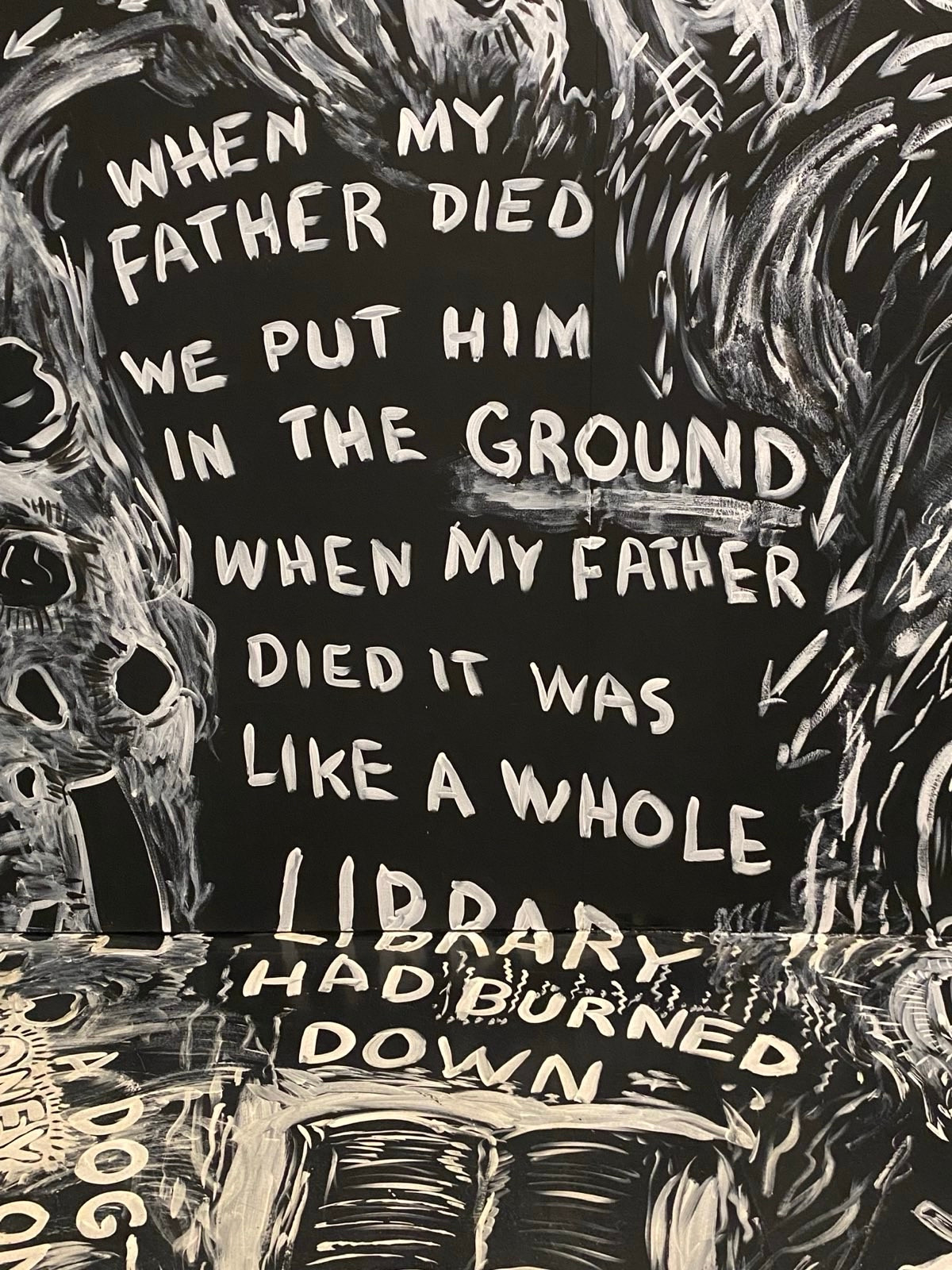 Another black and white art sketch with these words:
WHEN MY FATHER DIED WE PUT HIM IN THE GROUND WHEN MY FATHER DIED IT WAS
LIKE A WHOLE LIBRARY
HAD BURNED
DOWN

Laurie Anderson, The Four Talks, Hirshhorn Museum. 