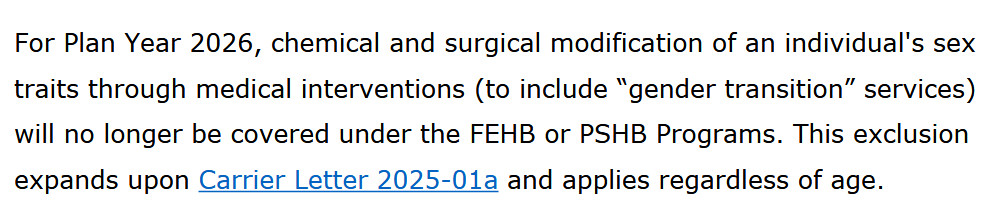 For Plan Year 2026, chemical and surgical modification of an individual's sex traits through medical interventions (to include “gender transition” services) will no longer be covered under the FEHB or PSHB Programs. This exclusion expands upon Carrier Letter 2025-01a and applies regardless of age