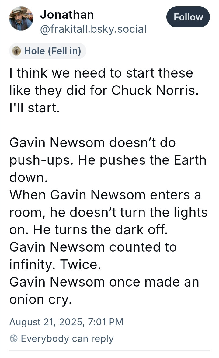 I think we need to start these like they did for Chuck Norris. I'll start.

Gavin Newsom doesn’t do push-ups. He pushes the Earth down.
When Gavin Newsom enters a room, he doesn’t turn the lights on. He turns the dark off.
Gavin Newsom counted to infinity. Twice.
Gavin Newsom once made an onion cry.