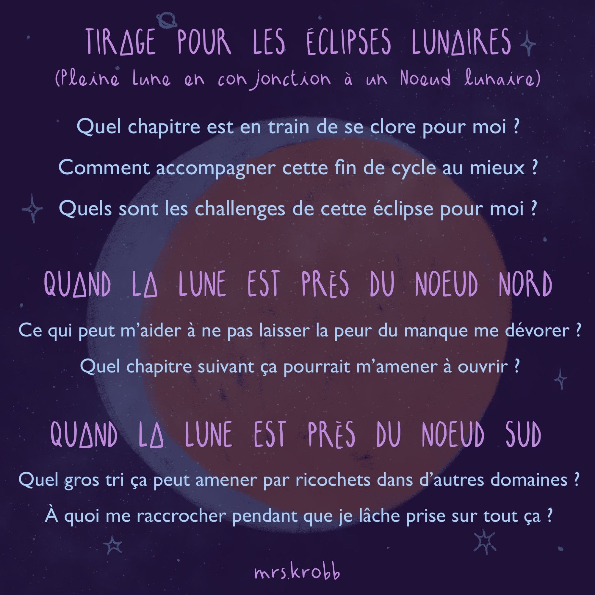 ECLIPSE LUNAIRE (Pleine Lune en conjonction à un Noeud lunaire)
- Quel chapitre est en train de se clore pour moi ?
- Comment accompagner cette fin de cycle au mieux ? 
- Quels sont les challenges de cette éclipse pour moi ?
QUAND LA LUNE EST PRÈS DU NOEUD NORD
- Ce qui peut m’aider à ne pas laisser la peur du manque me dévorer ?
- Quel chapitre suivant ça pourrait m’amener à ouvrir ?
QUAND LA LUNE EST PRÈS DU NOEUD SUD
 - Quel gros tri ça peut amener par ricochets dans d’autres domaines ?
- À quoi me raccrocher pendant que je lâche prise sur tout ça ?