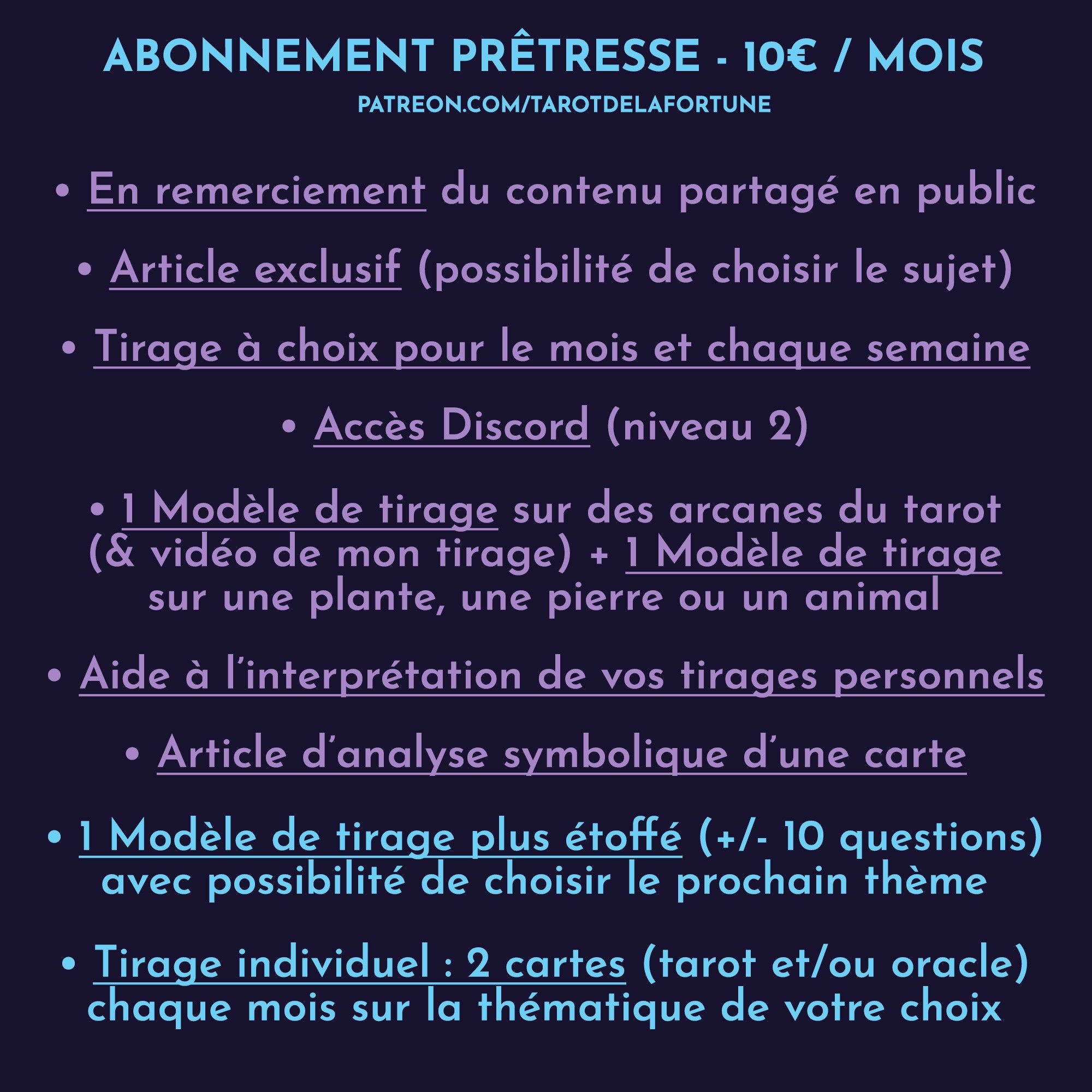 ABONNEMENT PRÊTRESSE : 10E/MOIS

• En remerciement du contenu partagé sur les réseaux / sur le site 

• Article exclusif sous forme de texte ou de vidéo : apprendre les bases de la cartomancie, à propos des decks... (possibilité de choisir le prochain sujet)

• Tirage à choix entre 3 piles pour le mois (PDF de 6 pages pour chaque pile) 
• Tirage à choix entre 3 piles chaque semaine sous forme d’article

• Accès DISCORD(niveau 2)

• 1 Modèle de tirage sur des arcanes du tarot (+ vidéo de mon tirage) 
• 1 Modèle de tirage en plus sur une plante, une pierre ou un animal

• Article d’analyse symbolique d’une carte

• 1 Modèle de tirage plus étoffé (+/- 10 questions)  avec possibilité de choisir le prochain thème

• Tirage individuel : 2 cartes (tarot et/ou oracle) chaque mois sur la thématique de votre choix (que vous pouvez garder pour plus tard)