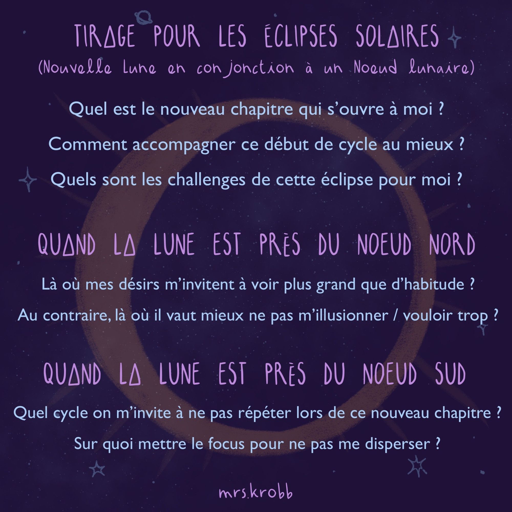 ECLIPSE SOLAIRE (Nouvelle Lune en conjonction à un Noeud lunaire)
- Quel est le nouveau chapitre qui s’ouvre à moi ?
- Comment accompagner ce début de cycle au mieux ?
- Quels sont les challenges de cette éclipse pour moi ?
QUAND LA LUNE EST PRÈS DU NOEUD NORD
- Là où mes désirs m’invitent à voir plus grand que d’habitude ?
- Au contraire, là où il vaut mieux ne pas m’illusionner / vouloir trop ?
QUAND LA LUNE EST PRÈS DU NOEUD SUD
- Quel cycle on m’invite à ne pas répéter lors de ce nouveau chapitre ?
- Sur quoi mettre le focus pour ne pas me disperser ?