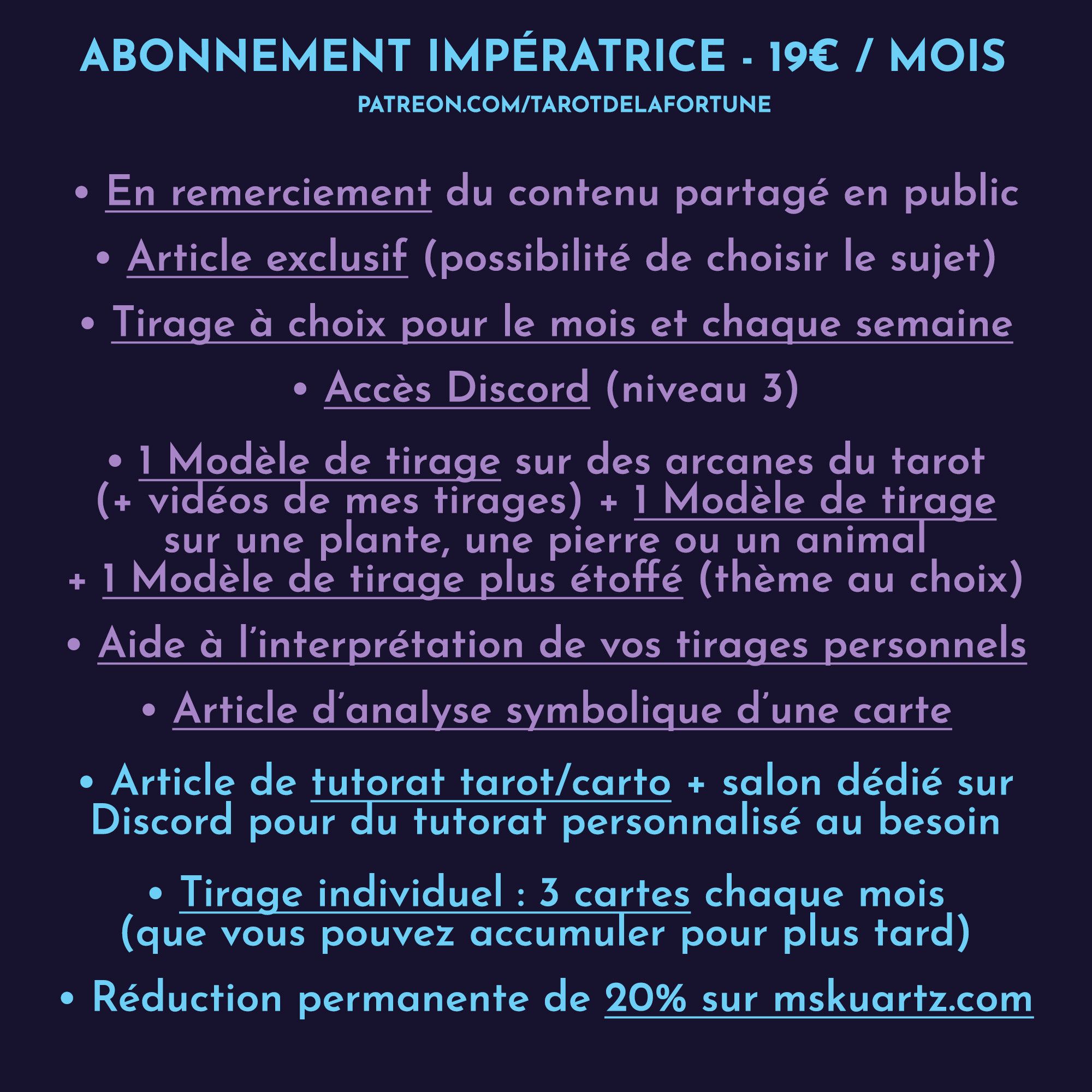 ABONNEMENT IMPÉRATRICE : 19E/MOIS

• En remerciement du contenu partagé sur les réseaux / sur le site 

• Article exclusif sous forme de texte ou de vidéo : apprendre les bases de la cartomancie, à propos des decks... (possibilité de choisir le prochain sujet)

• Tirage à choix entre 3 piles pour le mois (PDF de 6 pages pour chaque pile) 
• Tirage à choix entre 3 piles chaque semaine sous forme d’article

• Accès DISCORD (niveau 3)

• 1 Modèle de tirage sur des arcanes du tarot (+ vidéo de mon tirage) 
• 1 Modèle de tirage en plus sur une plante, une pierre ou un animal

• Article d’analyse symbolique d’une carte

• Aide à l’interprétation de vos tirages personnels (sur demande de votre part)

• Tutorat tarot/carto sous forme d'article (+ salon DISCORD pour du tutorat personnalisé au besoin)

• Tirage individuel : 3 cartes chaque mois (que vous pouvez accumuler et garder pour plus tard)

• 20% de réduction permanente sur mon site