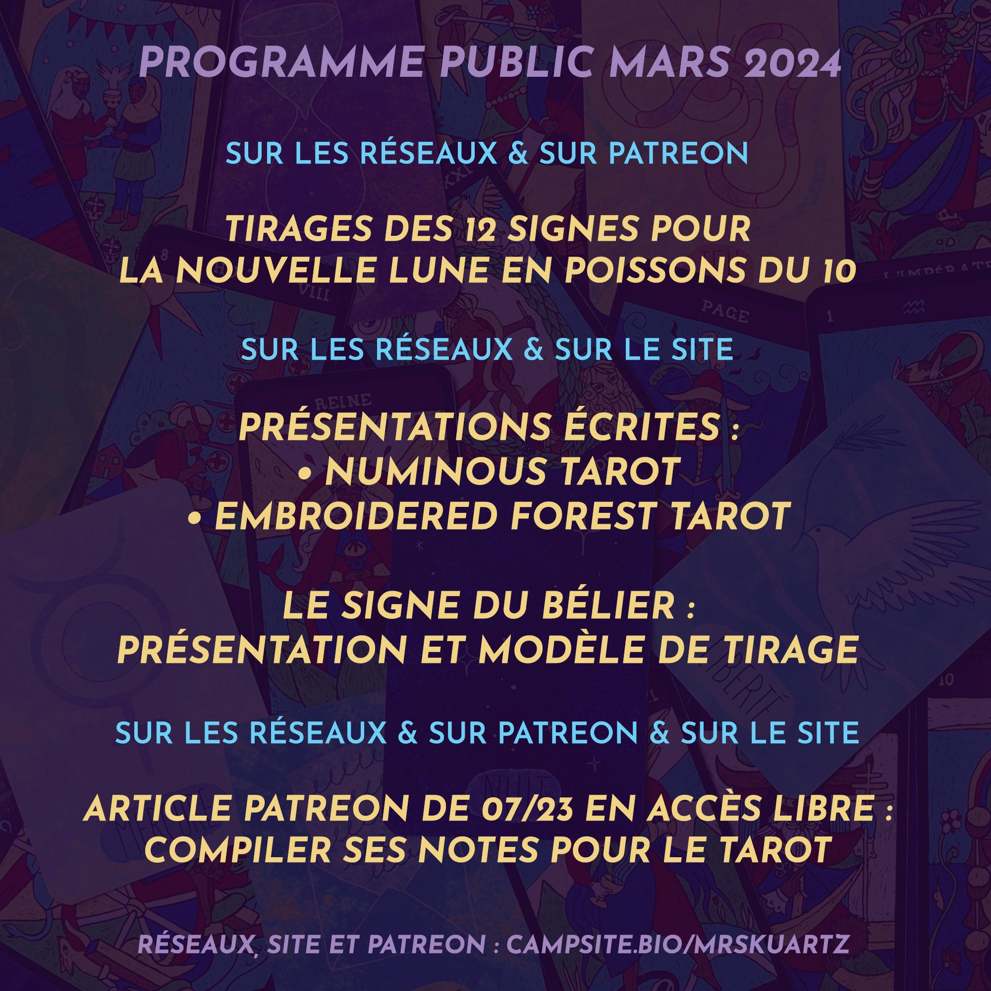 Programme public - Mars 2024

>> À lire ici et sur Patreon

Tirages des 12 signes pour la Nouvelle Lune en Poissons du 10 février

Pas de tirages pour l’éclipse lunaire en Balance du 25 février 

> À lire ici et sur mon site

Présentations écrites pour : Numinous Tarot + Embroidered Forest Tarot

Le signe du Bélier : présentation et modèle de tirage.

> À lire ici / sur Patreon / sur mon site

Article de juillet 2023 en accès libre : Compiler ses notes pour le tarot