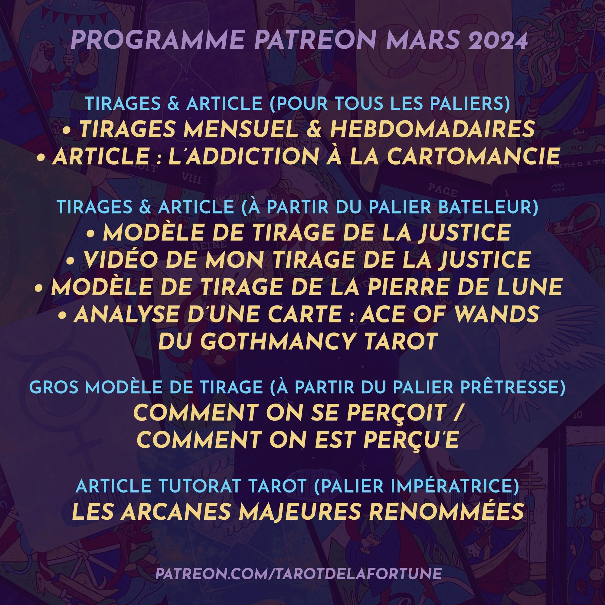 Programme Patreon - Mars 2024

>> POUR TOUS LES PALIERS
Guidance en 3 piles au choix pour le mois
Guidances en 3 piles au choix chaque semaine 
Article : L’addiction à la cartomancie

>> À PARTIR DU PALIER BATELEUR
Modèle de tirage de la Justice + ma vidéo d’interprétation personnelle
Modèle de tirage de la Pierre de lune
Analyse de carte : Ace of Wands - Gothmancy Tarot

>> À PARTIR DU PALIER PRÊTRESSE
Modèle de tirage « Comment on se perçoit / comment on est perçu’e »

>> PALIER IMPÉRATRICE
Article tutorat tarot : Les arcanes majeures renommées