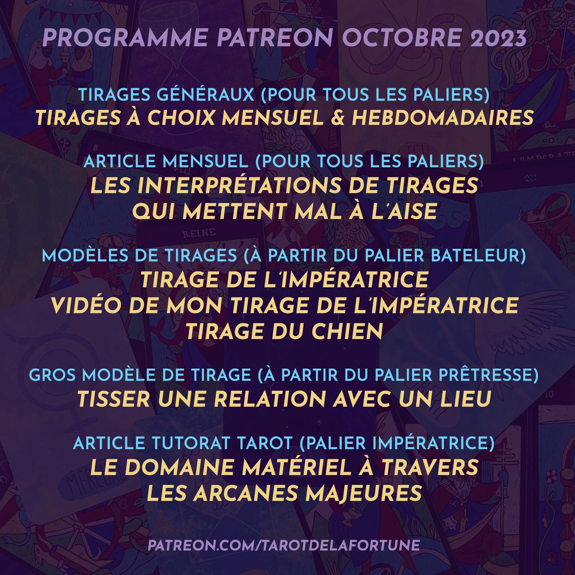 [ Programme Patreon - Octobre 2023 ]

> POUR TOUS LES PALIERS
• Guidance en 3 piles au choix pour le mois
• Guidances en 3 piles au choix chaque semaine 
• Article : Les interprétations de tirages qui mettent mal à l’aise

> À PARTIR DU PALIER BATELEUR
• Modèle de tirage de l’Impératrice + ma vidéo d’interprétation personnelle
• Modèle de tirage du Chien

> À PARTIR DU PALIER PRÊTRESSE
Modèle de tirage pour tisser une relation à un lieu

> PALIER IMPÉRATRICE
Le domaine matériel à travers les arcanes majeures