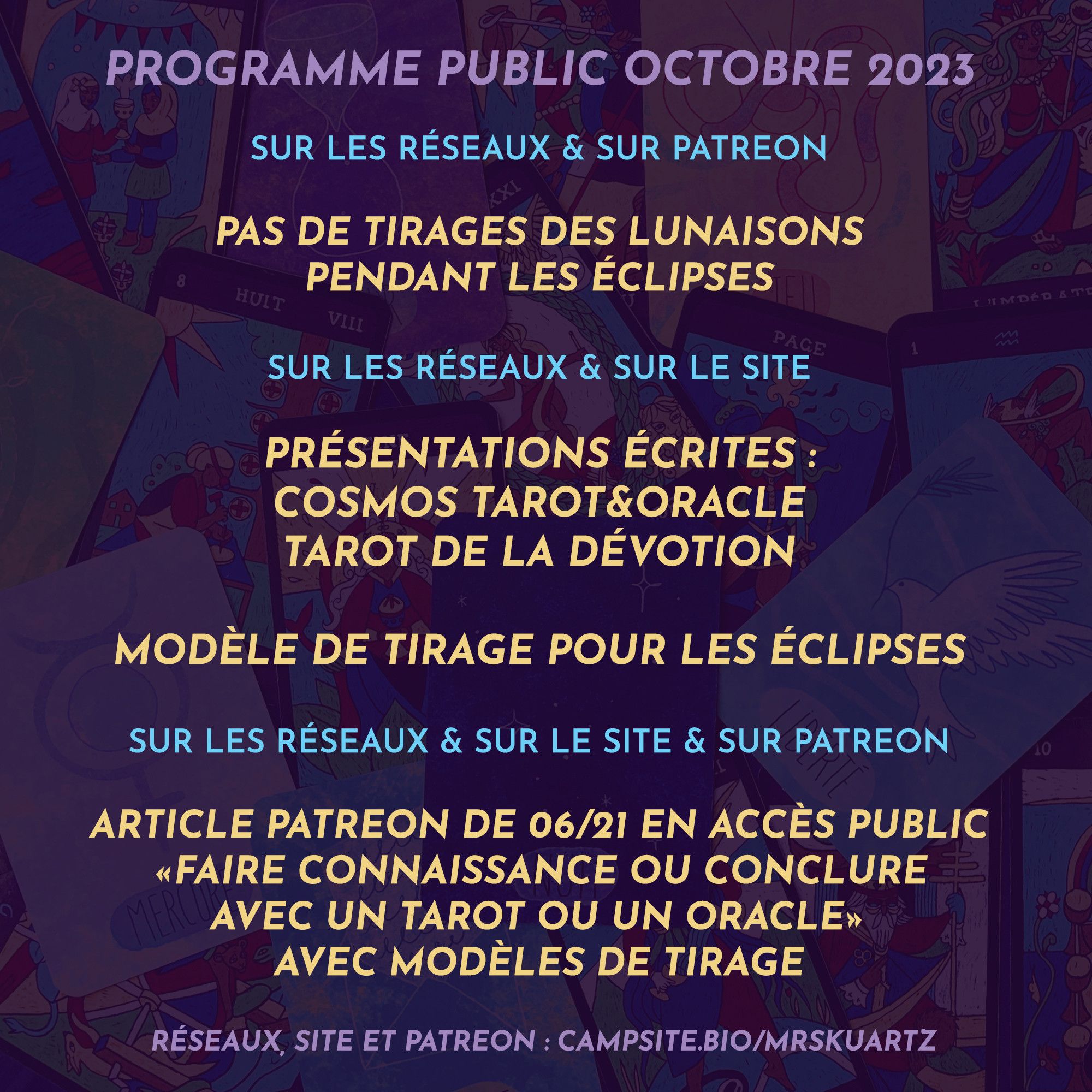 Programme public - Octobre 2023

> Sur les réseaux et sur Patreon
Pas de tirages des lunaisons pendant les éclipses


> Sur les réseaux et sur mon site
• Présentations écrites pour : Cosmos Tarot&Oracle et Tarot de la Dévotion
• Modèle de tirage pour les éclipses

> Sur les réseaux, sur le site et sur Patreon
Article Patreon de juin 21 en accès public : Faire connaissance ou conclure avec un tarot ou un oracle (avec modèles de tirage)