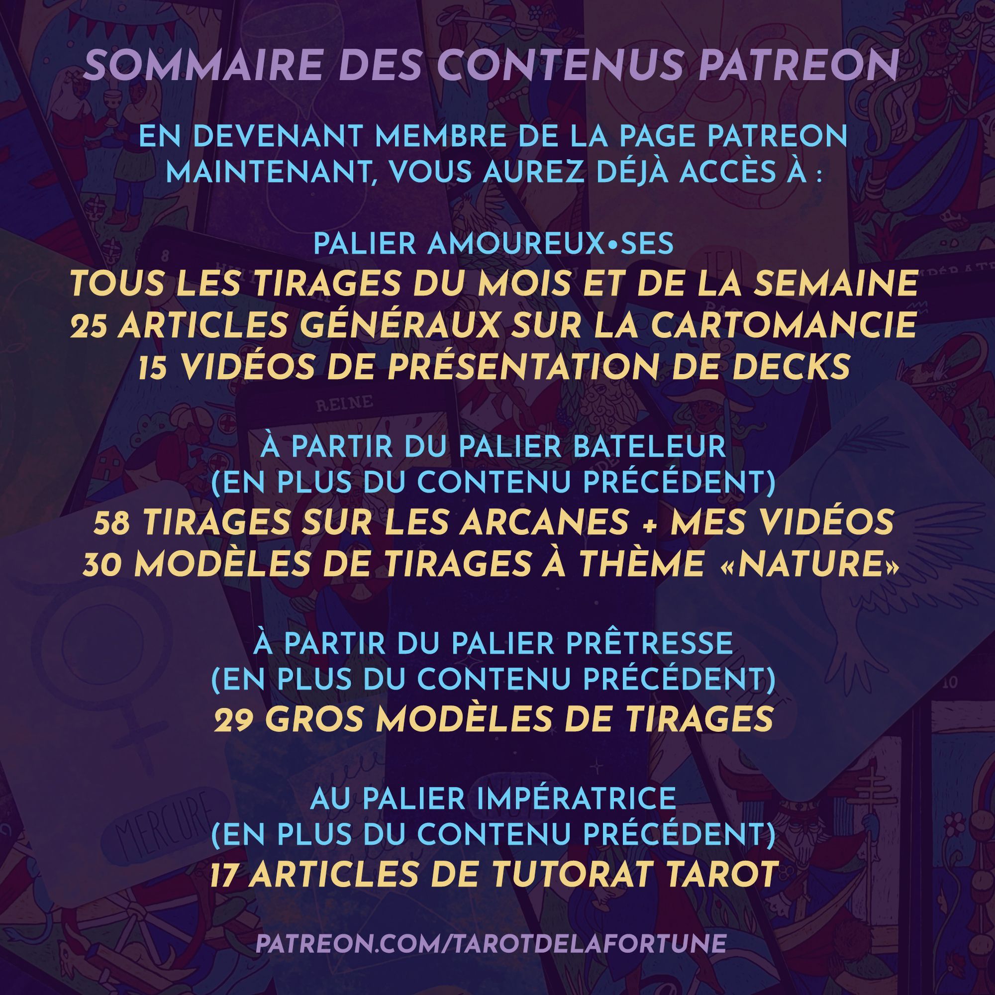 [ Sommaire des contenus Patreon ]

En devenant membre de la page maintenant, vous aurez déjà accès à :

> Palier Amoureux•ses
Tous les tirages du mois et de la semaine
25 articles généraux sur la cartomancie
15 vidéos de présentation de decks

> À partir du palier Bateleur (en + du contenu précédent)
58 modèles de tirages sur les arcanes + mes vidéos
30 modèles de tirages à thème "nature"

> À partir du palier Prêtresse (en + du contenu précédent)
29 gros modèles de tirages

> Au palier Impératrice (en + du contenu précédent)
17 articles de tutorat tarot