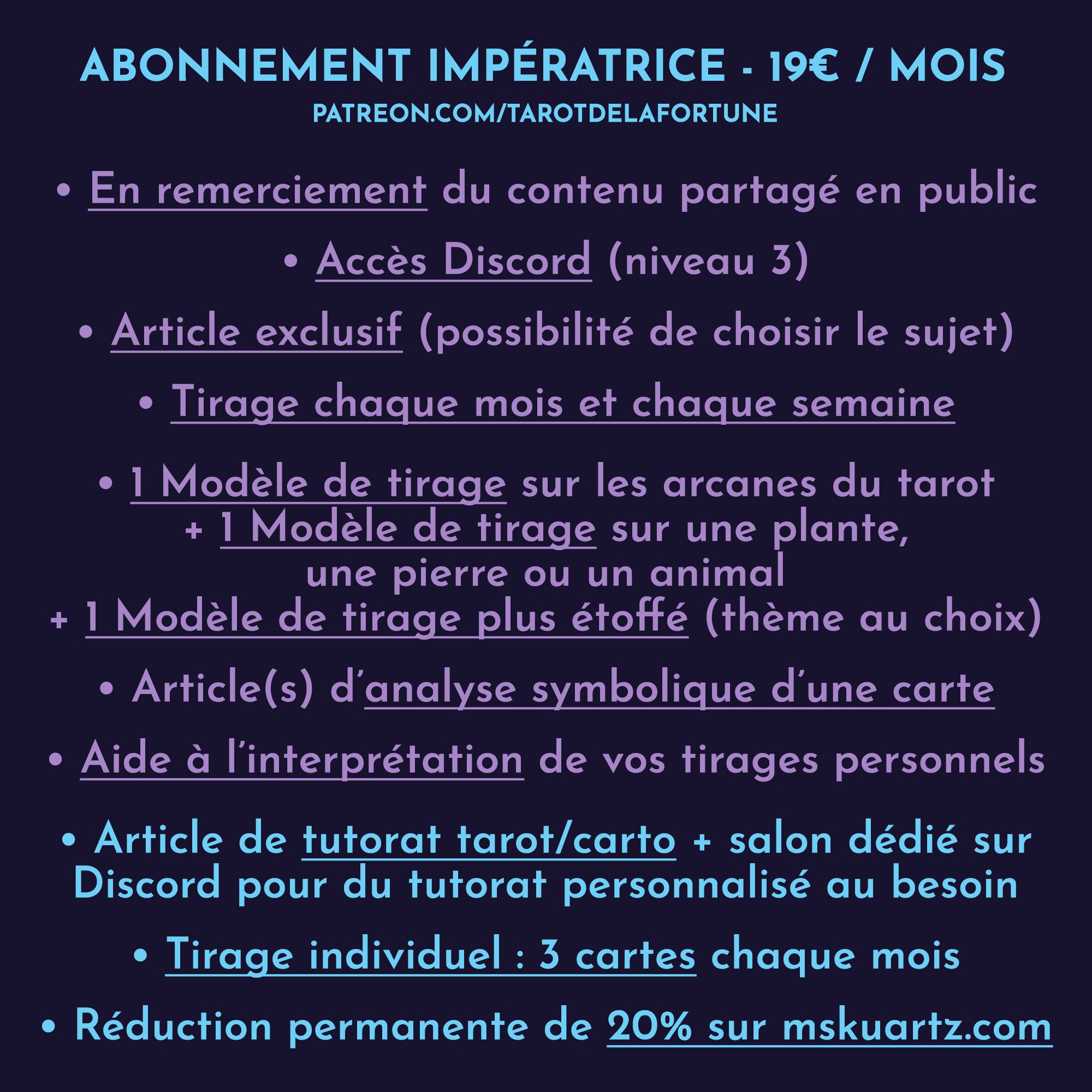 Impératrice : 19€ par mois

Accès Discord (niveau 3)

Contenu exclusif :
- Tirages à choix de la semaine à venir
- Article exclusif ou en accès anticipé autour de la cartomancie (texte ou vidéo)
- Tirage à choix du mois
- Modèle de tirage sur les arcanes du tarot
- Modèle de tirage à thème « nature »
- Modèle de tirage sur un sujet au choix
- Article(s) d’analyse symbolique d’une carte
- Tutorat tarot sous forme d'article ou de vidéo

Extra :
- Aide à l’interprétation approfondie de vos tirages personnels
- Tutorat personnalisé selon les besoins sur Discord
- Tirage individuel : 3 cartes chaque mois
- Réduction permanente de 20% sur mon site